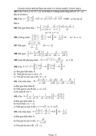 270 BÀI TOÁN BỒI DƯỠNG HS GIỎI VÀ NĂNG KHIẾU TOÁN THCS
183. Cho 3 số x, y và x y+ là số hữu tỉ. Chứng minh rằng mỗi số x ; y
đều là số hữu tỉ
184. Cho
3 2
a 2 6 ; b 3 2 2 6 4 2
3 2
+
= − = + + −
−
. CMR : a, b là các số
hữu tỉ.
185. Rút gọn biểu thức :
2 a a 2 a a a a 1
P .
a 1a 2 a 1 a
 + − + − −
= − ÷
−+ + 
.
(a > 0 ; a ≠ 1)
186. Chứng minh :
a 1 a 1 1
4 a a 4a
a 1 a 1 a
 + −  
− + − = ÷ ÷
− +   
. (a > 0 ; a 1)
187. Rút gọn :
( )
2
x 2 8x
2
x
x
+ −
−
(0 < x < 2)
188. Rút gọn :
b ab a b a b
a :
a b ab b ab a ab
 − + 
+ + − ÷  ÷
+ + −  
189. Giải bất phương trình : ( )
2
2 2
2 2
5a
2 x x a
x a
+ + ≤
+
(a ≠ 0)
190. Cho ( )2 1 a a 1 a a
A 1 a : a a 1
1 a 1 a
   − +
= − + − +  ÷ ÷
− +    
a) Rút gọn biểu thức A.
b) Tính giá trị của A với a = 9.
c) Với giá trị nào của a thì | A | = A.
191. Cho biểu thức :
a b 1 a b b b
B
a ab 2 ab a ab a ab
 + − −
= + + ÷
+ − + 
.
a) Rút gọn biểu thức B.
b) Tính giá trị của B nếu a 6 2 5= + .
c) So sánh B với -1.
192. Cho
1 1 a b
A : 1
a a b a a b a b
 + 
= + + ÷ ÷
− − + + −   
a) Rút gọn biểu thức A.
b) Tìm b biết | A | = -A.
c) Tính giá trị của A khi a 5 4 2 ; b 2 6 2= + = + .
193. Cho biểu thức
a 1 a 1 1
A 4 a a
a 1 a 1 a
 + −  
= − + − ÷ ÷
− +   
a) Rút gọn biểu thức A.
b) Tìm giá trị của A nếu
6
a
2 6
=
+
.
c) Tìm giá trị của a để A A> .
Trang: 12
 