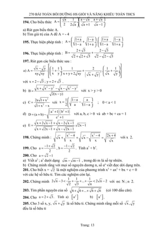 270 BÀI TOÁN BỒI DƯỠNG HS GIỎI VÀ NĂNG KHIẾU TOÁN THCS
194. Cho biểu thức
a 1 a a a a
A
2 2 a a 1 a 1
  − +
= − − ÷ ÷
+ −  
.
a) Rút gọn biểu thức A.
b) Tìm giá trị của A để A = - 4
195. Thực hiện phép tính :
1 a 1 a 1 a 1 a
A :
1 a 1 a 1 a 1 a
   + − + −
= + − ÷  ÷
− + − +   
196. Thực hiện phép tính :
2 3 2 3
B
2 2 3 2 2 3
+ −
= +
+ + − −
197. Rút gọn các biểu thức sau :
( )
3
x y 1 1 1 2 1 1
a) A : . .
x yxy xy x y 2 xy x yx y
 
 −   = + + + ÷ ÷  ÷ + +  +    
với x 2 3 ; y 2 3= − = + .
b)
2 2 2 2
x x y x x y
B
2(x y)
+ − − − −
=
−
với x > y > 0
c)
2
2
2a 1 x
C
1 x x
+
=
+ −
với
1 1 a a
x
2 a 1 a
 −
= − ÷
− 
; 0 < a < 1
d) ( )( )2 2
2
a 1 b 1
D (a b)
c 1
+ +
= + −
+
với a, b, c > 0 và ab + bc + ca = 1
e)
x 2 x 1 x 2 x 1
E . 2x 1
x 2x 1 x 2x 1
+ − + − −
= −
+ − + − −
198. Chứng minh :
2 2
x 4 x 4 2x 4
x x
x x x
− − +
+ + − = với x 2.
199. Cho
1 2 1 2
a , b
2 2
− + − −
= = . Tính a7
+ b7
.
200. Cho a 2 1= −
a) Viết a2
; a3
dưới dạng m m 1− − , trong đó m là số tự nhiên.
b) Chứng minh rằng với mọi số nguyên dương n, số an
viết đợc dới dạng trên.
201. Cho biết x = 2 là một nghiệm của phương trình x3
+ ax2
+ bx + c = 0
với các hệ số hữu tỉ. Tìm các nghiệm còn lại.
202. Chứng minh
1 1 1
2 n 3 ... 2 n 2
2 3 n
− < + + + < − với n∈ N ; n 2.
203. Tìm phần nguyên của số 6 6 ... 6 6+ + + + (có 100 dấu căn).
204. Cho
2 3
a 2 3. Tính a) a b) a   = +     .
205. Cho 3 số x, y, x y+ là số hữu tỉ. Chứng minh rằng mỗi số x , y
đều là số hữu tỉ
Trang: 13
 