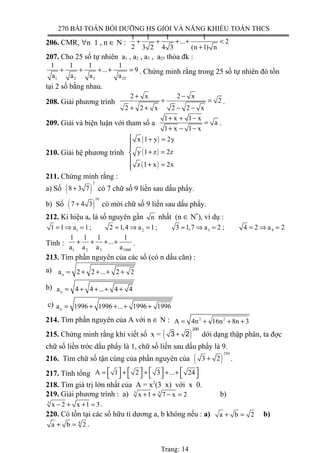 270 BÀI TOÁN BỒI DƯỠNG HS GIỎI VÀ NĂNG KHIẾU TOÁN THCS
206. CMR, ∀n 1 , n ∈ N :
1 1 1 1
... 2
2 3 2 4 3 (n 1) n
+ + + + <
+
207. Cho 25 số tự nhiên a1 , a2 , a3 , a25 thỏa đk :
1 2 3 25
1 1 1 1
... 9
a a a a
+ + + + = . Chứng minh rằng trong 25 số tự nhiên đó tồn
tại 2 số bằng nhau.
208. Giải phương trình
2 x 2 x
2
2 2 x 2 2 x
+ −
+ =
+ + − −
.
209. Giải và biện luận với tham số a
1 x 1 x
a
1 x 1 x
+ + −
=
+ − −
.
210. Giải hệ phương trình
( )
( )
( )
x 1 y 2y
y 1 z 2z
z 1 x 2x
 + =

+ =

+ =
211. Chứng minh rằng :
a) Số ( )
7
8 3 7+ có 7 chữ số 9 liền sau dấu phẩy.
b) Số ( )
10
7 4 3+ có mời chữ số 9 liền sau dấu phẩy.
212. Kí hiệu an là số nguyên gần n nhất (n ∈ N*
), ví dụ :
1 2 3 41 1 a 1 ; 2 1,4 a 1 ; 3 1,7 a 2 ; 4 2 a 2= ⇒ = ≈ ⇒ = ≈ ⇒ = = ⇒ =
Tính :
1 2 3 1980
1 1 1 1
...
a a a a
+ + + + .
213. Tìm phần nguyên của các số (có n dấu căn) :
a) na 2 2 ... 2 2= + + + +
b) na 4 4 ... 4 4= + + + +
c) na 1996 1996 ... 1996 1996= + + + +
214. Tìm phần nguyên của A với n ∈ N : 2 2
A 4n 16n 8n 3= + + +
215. Chứng minh rằng khi viết số x = ( )
200
3 2+ dới dạng thập phân, ta đợc
chữ số liền trớc dấu phẩy là 1, chữ số liền sau dấu phẩy là 9.
216. Tìm chữ số tận cùng của phần nguyên của ( )
250
3 2+ .
217. Tính tổng A 1 2 3 ... 24       = + + + +       
218. Tìm giá trị lớn nhất của A = x2
(3 x) với x 0.
219. Giải phương trình : a) 3 3
x 1 7 x 2+ + − = b)
3
x 2 x 1 3− + + = .
220. Có tồn tại các số hữu tỉ dương a, b không nếu : a) a b 2+ = b)
4
a b 2+ = .
Trang: 14
 