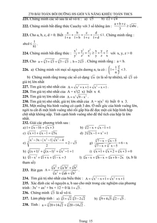270 BÀI TOÁN BỒI DƯỠNG HS GIỎI VÀ NĂNG KHIẾU TOÁN THCS
221. Chứng minh các số sau là số vô tỉ : a) 3 33
5 b) 2 4+
222. Chứng minh bất đẳng thức Cauchy với 3 số không âm : 3a b c
abc
3
+ +
≥ .
223. Cho a, b, c, d > 0. Biết
a b c d
1
1 a 1 b 1 c 1 d
+ + + ≤
+ + + +
. Chứng minh rằng :
1
abcd
81
≤ .
224. Chứng minh bất đẳng thức :
2 2 2
2 2 2
x y z x y z
y z x y z x
+ + ≥ + + với x, y, z > 0
225. Cho 3 33 3 3
a 3 3 3 3 ; b 2 3= + + − = . Chứng minh rằng : a < b.
226. a) Chứng minh với mọi số nguyên dương n, ta có :
n
1
1 3
n
 
+ < ÷
 
.
b) Chứng minh rằng trong các số có dạng n
n (n là số tự nhiên), số 3
3 có
giá trị lớn nhất
227. Tìm giá trị nhỏ nhất của 2 2
A x x 1 x x 1= + + + − + .
228. Tìm giá trị nhỏ nhất của A = x2
(2 x) biết x 4.
229. Tìm giá trị lớn nhất của 2 2
A x 9 x= − .
230. Tìm giá trị nhỏ nhất, giá trị lớn nhất của A = x(x2
6) biết 0 x 3.
231. Một miếng bìa hình vuông có cạnh 3 dm. Ở mỗi góc của hình vuông lớn,
ngời ta cắt đi một hình vuông nhỏ rồi gấp bìa để đợc một cái hộp hình hộp
chữ nhật không nắp. Tính cạnh hình vuông nhỏ để thể tích của hộp là lớn
nhất.
232. Giải các phương trình sau :
33 3
a) 1 x 16 x 3 b) 2 x x 1 1+ − = + − + − =
33 3 33
c) x 1 x 1 5x d) 2 2x 1 x 1+ + − = − = +
( )3 2 2 3 3
3
33
x 3x x 1 x 4 7 x x 5
e) 2 3 g) 6 x
2 7 x x 5
− − − − − − −
= − = −
− + −
32 2 2 3 3 33 3
h) (x 1) (x 1) x 1 1 i) x 1 x 2 x 3 0+ + − + − = + + + + + =
24 4 4 4 4 4
k) 1 x 1 x 1 x 3 l) a x b x a b 2x− + + + − = − + − = + − (a, b là
tham số)
233. Rút gọn
4 2 2 43 3 3
2 23 33
a a b b
A
a ab b
+ +
=
+ +
.
234. Tìm giá trị nhỏ nhất của biểu thức : 2 2
A x x 1 x x 1= − + + + +
235. Xác định các số nguyên a, b sao cho một trong các nghiệm của phương
trình : 3x3
+ ax2
+ bx + 12 = 0 là 1 3+ .
236. Chứng minh 3
3 là số vô tỉ.
237. Làm phép tính : 3 6 6 3
a) 1 2. 3 2 2 b) 9 4 5. 2 5+ − + − .
238. Tính : 3 3
a 20 14 2 20 14 2= + + − .
Trang: 15
 