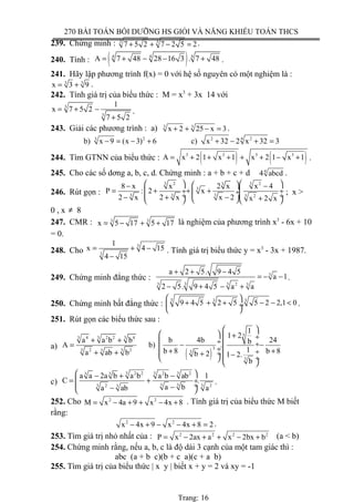 270 BÀI TOÁN BỒI DƯỠNG HS GIỎI VÀ NĂNG KHIẾU TOÁN THCS
239. Chứng minh : 3 3
7 5 2 7 2 5 2+ + − = .
240. Tính : ( )4 4 4
A 7 48 28 16 3 . 7 48= + − − + .
241. Hãy lập phương trình f(x) = 0 với hệ số nguyên có một nghiệm là :
3 3
x 3 9= + .
242. Tính giá trị của biểu thức : M = x3
+ 3x 14 với
3
3
1
x 7 5 2
7 5 2
= + −
+
.
243. Giải các phương trình : a) 3 3
x 2 25 x 3+ + − = .
2 2 243
b) x 9 (x 3) 6 c) x 32 2 x 32 3− = − + + − + =
244. Tìm GTNN của biểu thức : ( ) ( )3 3 3 3
A x 2 1 x 1 x 2 1 x 1= + + + + + − + .
245. Cho các số dơng a, b, c, d. Chứng minh : a + b + c + d 4
4 abcd .
246. Rút gọn :
3 32 23
3
3 3 3 3 2
8 x x 2 x x 4
P : 2 x
2 x 2 x x 2 x 2 x
    − −
= + + + ÷  ÷ ÷ ÷  ÷− + − +    
; x >
0 , x ≠ 8
247. CMR : 3 3
x 5 17 5 17= − + + là nghiệm của phương trình x3
- 6x + 10
= 0.
248. Cho
3
3
1
x 4 15
4 15
= + −
−
. Tính giá trị biểu thức y = x3
- 3x + 1987.
249. Chứng minh đẳng thức : 3
3 233 3
a 2 5. 9 4 5
a 1
2 5. 9 4 5 a a
+ + −
= − −
− + − +
.
250. Chứng minh bất đẳng thức :
3 3 3
9 4 5 2 5 . 5 2 2,1 0
 
+ + + − − < ÷
 
.
251. Rút gọn các biểu thức sau :
a)
( )
3
4 2 2 43 3 3
32 23 33 3
3
1
1 2
a a b b b 4b 24bA b) .
1b 8 b 8a ab b b 2 1 2.
b
 
  + ÷+ +  ÷  ÷= − −
 ÷+ + ÷+ +  ÷+ − ÷ 
 
c)
2 2 2 23 3 33 3
3 32 23 33
a a 2a b a b a b ab 1
C .
a ba ab a
 − + −
= + ÷
 ÷−− 
.
252. Cho 2 2
M x 4a 9 x 4x 8= − + + − + . Tính giá trị của biểu thức M biết
rằng:
2 2
x 4x 9 x 4x 8 2− + − − + = .
253. Tìm giá trị nhỏ nhất của : 2 2 2 2
P x 2ax a x 2bx b= − + + − + (a < b)
254. Chứng minh rằng, nếu a, b, c là độ dài 3 cạnh của một tam giác thì :
abc (a + b c)(b + c a)(c + a b)
255. Tìm giá trị của biểu thức | x y | biết x + y = 2 và xy = -1
Trang: 16
 