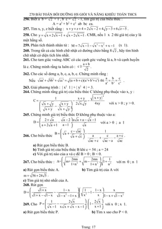 270 BÀI TOÁN BỒI DƯỠNG HS GIỎI VÀ NĂNG KHIẾU TOÁN THCS
256. Biết a b = 2 + 1 , b c = 2 - 1, tìm giá trị của biểu thức :
A = a2
+ b2
+ c2
ab bc ca.
257. Tìm x, y, z biết rằng : x y z 4 2 x 2 4 y 3 6 z 5+ + + = − + − + − .
258. Cho y x 2 x 1 x 2 x 1= + − + − − . CMR, nếu 1 x 2 thì giá trị của y là
một hằng số.
259. Phân tích thành nhân tử : 3 2
M 7 x 1 x x x 1= − − − + − (x 1).
260. Trong tất cả các hình chữ nhật có đường chéo bằng 8 2 , hãy tìm hình
chữ nhật có diện tích lớn nhất.
261. Cho tam giác vuông ABC có các cạnh góc vuông là a, b và cạnh huyền
là c. Chứng minh rằng ta luôn có :
a b
c
2
+
≥ .
262. Cho các số dơng a, b, c, a, b, c. Chứng minh rằng :
Nếu
a b c
aa' bb' cc' (a b c)(a' b' c') thì
a' b' c'
+ + = + + + + = = .
263. Giải phương trình : | x2
1 | + | x2
4 | = 3.
264. Chứng minh rằng giá trị của biểu thức C không phụ thuộc vào x, y :
( )
4
x y1 x y
C
4xy2 x yx y x y
x y x y
++
= − −
 + +
− ÷ ÷+ + 
với x > 0 ; y > 0.
265. Chứng minh giá trị biểu thức D không phụ thuộc vào a:
2 a a 2 a a a a 1
D
a 1a 2 a 1 a
 + − + − −
= − ÷
−+ + 
với a > 0 ; a 1
266. Cho biểu thức
c ac 1
B a
a c a ca c
ac c ac a ac
 −
= + − ÷ ++  + −
+ −
.
a) Rút gọn biểu thức B.
b) Tính giá trị của biểu thức B khi c = 54 ; a = 24
c) Với giá trị nào của a và c để B > 0 ; B < 0.
267. Cho biểu thức : 2 2 2
2mn 2mn 1
A= m+ m 1
1+n 1 n n
 
+ − + ÷
+ 
với m 0 ; n 1
a) Rút gọn biểu thức A. b) Tìm giá trị của A với
m 56 24 5= + .
c) Tìm giá trị nhỏ nhất của A.
268. Rút gọn
22 2
1 x 1 x 1 1 x x
D 1
x x1 x 1 x 1 x 1 x 1 x 1 x
  + − −
= − − − ÷ ÷
+ − − − − + − + −  
269. Cho
1 2 x 2 x
P : 1
x 1x 1 x x x x 1
   
= − − ÷  ÷
+− + − −   
với x 0 ; x 1.
a) Rút gọn biểu thức P. b) Tìm x sao cho P < 0.
Trang: 17
 