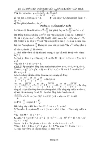 270 BÀI TOÁN BỒI DƯỠNG HS GIỎI VÀ NĂNG KHIẾU TOÁN THCS
270. Xét biểu thức
2
x x 2x x
y 1
x x 1 x
+ +
= + −
− +
.
a) Rút gọn y. Tìm x để y = 2. b) Giả sử x > 1. Chứng minh rằng : y -
| y | = 0
c) Tìm giá trị nhỏ nhất của y ?
PHẦN II: HƯỚNG DẪN GIẢI
1. Giả sử 7 là số hữu tỉ ⇒
m
7
n
= (tối giản). Suy ra
2
2 2
2
m
7 hay 7n m
n
= =
(1). Đẳng thức này chứng tỏ
2
m 7M mà 7 là số nguyên tố nên m M 7. Đặt m =
7k (k ∈ Z), ta có m2
= 49k2
(2). Từ (1) và (2) suy ra 7n2
= 49k2
nên n2
= 7k2
(3). Từ (3) ta lại có n2
M 7 và vì 7 là số nguyên tố nên n M 7. m và n cùng chia
hết cho 7 nên phân số
m
n
không tối giản, trái giả thiết. Vậy 7 không phải là
số hữu tỉ; do đó 7 là số vô tỉ.
2. Khai triển vế trái và đặt nhân tử chung, ta đợc vế phải. Từ a) ⇒ b) vì (ad
bc)2
0.
3. Cách 1 : Từ x + y = 2 ta có y = 2 - x. Do đó : S = x2
+ (2 - x)2
= 2(x - 1)2
+
2 2.
Vậy min S = 2 ⇔ x = y = 1.
Cách 2 : Áp dụng bất đẳng thức Bunhiacopxki với a = x, c = 1, b = y, d = 1,
Ta có :(x + y)2
(x2
+ y2
)(1 + 1) ⇔ 4.2(x2
+ y2
) = 2S ⇔ S.2 ⇒ mim S = 2
khi x = y = 1
4. b) Áp dụng bất đẳng thức Cauchy cho các cặp số dơng
bc ca bc ab ca ab
và ; và ; và
a b a c b c
, ta lần lợt có:
bc ca bc ca bc ab bc ab
2 . 2c; 2 . 2b
a b a b a c a c
+ ≥ = + ≥ = ;
ca ab ca ab
2 . 2a
b c b c
+ ≥ = cộng
từng vế ta đợc bất đẳng thức cần chứng minh. Dấu bằng xảy ra khi a = b = c.
c) Với các số dương 3a và 5b , theo bất đẳng thức Cauchy ta có :
3a 5b
3a.5b
2
+
≥ ⇔ (3a + 5b)2
≥ 4.15P (vì P = a.b) ⇔ 122
≥ 60P
⇔ P ≤
12
5
⇒ max P =
12
5
.
Dấu bằng xảy ra khi 3a = 5b = 12 : 2 ⇔ a = 2 ; b = 6/5.
5. Ta có b = 1 - a, do đó M = a3
+ (1 - a)3
= -(3a2
+ 3a) . Dấu = xảy ra khi a
= .
Vậy min M = ⇔ a = b = .
6. Đặt a = 1 + x ⇒ b3
= 2 - a3
= 2 - (1 + x)3
= 1 - 3x - 3x2
-x3
= -(1 + 3x + 3x2
+x3
= -(1 + x)3
.
Suy ra : b 1 x. Ta lại có a = 1 + x, nên : a + b 1 + x + 1 x = 2.
Với a = 1, b = 1 thì a3
+ b3
= 2 và a + b = 2. Vậy max N = 2 khi a = b = 1.
7. Hiệu của vế trái và vế phải bằng (a b)2
(a + b).
Trang: 18
 