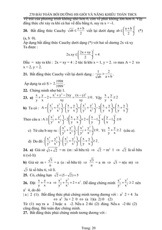 270 BÀI TOÁN BỒI DƯỠNG HS GIỎI VÀ NĂNG KHIẾU TOÁN THCS
Vế trái của phương trình không nhỏ hơn 6, còn vế phải không lớn hơn 6. Vậy
đẳng thức chỉ xảy ra khi cả hai vế đều bằng 6, suy ra x = -1.
20. Bất đẳng thức Cauchy
a b
ab
2
+
≤ viết lại dưới dạng
2
a b
ab
2
+ 
≤  ÷
 
(*)
(a, b 0).
Áp dụng bất dẳng thức Cauchy dưới dạng (*) với hai số dương 2x và xy
Ta được :
2
2x xy
2x.xy 4
2
+ 
≤ = ÷
 
Dấu = xảy ra khi : 2x = xy = 4 : 2 tức là khi x = 1, y = 2. ⇒ max A = 2 ⇔
x = 2, y = 2.
21. Bất đẳng thức Cauchy viết lại dưới dạng :
1 2
a bab
>
+
.
Áp dụng ta có S >
1998
2.
1999
.
22. Chứng minh như bài 1.
23. a)
2 2 2
x y x y 2xy (x y)
2 0
y x xy xy
+ − −
+ − = = ≥ . Vậy
x y
2
y x
+ ≥
b) Ta có :
2 2 2 2
2 2 2 2
x y x y x y x y x y
A 2
y x y x y x y x y x
        
= + − + = + − + + + ÷  ÷ ÷  ÷  ÷
        
.
Theo câu a :
2 22 2
2 2
x y x y x y
A 2 2 1 1 0
y x y x y x
       
≥ + − + + = − + − ≥ ÷  ÷  ÷  ÷
     
c) Từ câu b suy ra :
4 4 2 2
4 4 2 2
x y x y
0
y x y x
   
+ − + ≥ ÷  ÷
   
. Vì
x y
2
y x
+ ≥ (câu a).
d) Do đó :
4 4 2 2
4 4 2 2
x y x y x y
2
y x y x y x
     
+ − + + + ≥ ÷  ÷  ÷
    
.
24. a) Giả sử 1 2+ = m (m : số hữu tỉ) ⇒ 2 = m2
1 ⇒ 2 là số hữu
tỉ (vô lí)
b) Giả sử m +
3
n
= a (a : số hữu tỉ) ⇒
3
n
= a m ⇒ 3 = n(a m) ⇒
3 là số hữu tỉ, vô lí.
25. Có, chẳng hạn 2 (5 2) 5+ − =
26. Đặt
2 2
2
2 2
x y x y
a 2 a
y x y x
+ = ⇒ + + = . Dễ dàng chứng minh
2 2
2 2
x y
2
y x
+ ≥ nên
a2
4, do đó
| a | 2 (1). Bất đẳng thức phải chứng minh tương đương với : a2
2 + 4 3a
⇔ a2
3a + 2 0 ⇔ (a 1)(a 2) 0 (2)
Từ (1) suy ra a 2 hoặc a -2. Nếu a 2 thì (2) đúng. Nếu a -2 thì (2)
cũng đúng. Bài toán đợc chứng minh.
27. Bất đẳng thức phải chứng minh tương đương với :
Trang: 20
 