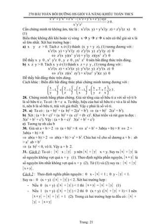 270 BÀI TOÁN BỒI DƯỠNG HS GIỎI VÀ NĂNG KHIẾU TOÁN THCS
( )4 2 4 2 4 2 2 2 2
2 2 2
x z y x z x x z y x z y xyz
0
x y z
+ + − + +
≥ .
Cần chứng minh tử không âm, tức là : x3
z2
(x y) + y3
x2
(y z) + z3
y2
(z x) 0.
(1)
Biểu thức không đổi khi hoán vị vòng x  y  z  x nên có thể giả sử x là
số lớn nhất. Xét hai trường hợp :
a) x y z > 0. Tách z x ở (1) thành (x y + y z), (1) tương đương với :
x3
z2
(x y) + y3
x2
(y z) z3
y2
(x y) z3
y2
(y z) 0
⇔ z2
(x y)(x3
y2
z) + y2
(y z)(yx2
z3
) 0
Dễ thấy x y 0 , x3
y2
z 0 , y z 0 , yx2
z3
0 nên bất đẳng thức trên đúng.
b) x z y > 0. Tách x y ở (1) thành x z + z y , (1) tơng đơng với :
x3
z2
(x z) + x3
z2
(z y) y3
x2
(z y) z3
y2
(x z) 0
⇔ z2
(x z)(x3
zy2
) + x2
(xz2
y3
)(z y) 0
Dễ thấy bất đẳng thức trên dúng.
Cách khác : Biến đổi bất đẳng thức phải chứng minh tương đương với :
2 2 2
x y z x y z
1 1 1 3
y z x y z x
      
− + − + − + + + ≥ ÷  ÷  ÷  ÷
      
.
28. Chứng minh bằng phản chứng. Giả sử tổng của số hữu tỉ a với số vô tỉ b
là số hữu tỉ c. Ta có : b = c a. Ta thấy, hiệu của hai số hữu tỉ c và a là số hữu
tỉ, nên b là số hữu tỉ, trái với giả thiết. Vậy c phải là số vô tỉ.
29. a) Ta có : (a + b)2
+ (a b)2
= 2(a2
+ b2
) ⇒ (a + b)2
2(a2
+ b2
).
b) Xét : (a + b + c)2
+ (a b)2
+ (a c)2
+ (b c)2
. Khai triển và rút gọn ta đợc :
3(a2
+ b2
+ c2
). Vậy : (a + b + c)2
3(a2
+ b2
+ c2
)
c) Tương tự nh câu b
30. Giả sử a + b > 2 ⇒ (a + b)3
> 8 ⇔ a3
+ b3
+ 3ab(a + b) > 8 ⇔ 2 +
3ab(a + b) > 8
⇒ ab(a + b) > 2 ⇒ ab(a + b) > a3
+ b3
. Chia hai vế cho số dương a + b : ab
> a2
ab + b2
⇒ (a b)2
< 0, vô lí. Vậy a + b 2.
31. Cách 1: Ta có : [ ]x x ; [ ]y y nên [ ]x + [ ]y x + y. Suy ra [ ]x + [ ]y là
số nguyên không vợt quá x + y (1). Theo định nghĩa phần nguyên, [ ]x y+ là
số nguyên lớn nhất không vợt quá x + y (2). Từ (1) và (2) suy ra : [ ]x + [ ]y
[ ]x y+ .
Cách 2 : Theo định nghĩa phần nguyên : 0 x - [ ]x < 1 ; 0 y - [ ]y < 1.
Suy ra : 0 (x + y) ([ ]x + [ ]y ) < 2. Xét hai trường hợp :
- Nếu 0 (x + y) ([ ]x + [ ]y ) < 1 thì [ ]x y+ = [ ]x + [ ]y (1)
- Nếu 1 (x + y) ([ ]x + [ ]y ) < 2 thì 0 (x + y) ([ ]x + [ ]y + 1) < 1 nên
[ ]x y+ = [ ]x + [ ]y + 1 (2). Trong cả hai trường hợp ta đều có : [ ]x +
[ ]y + [ ]x y+
Trang: 21
 