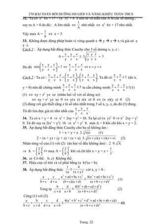 270 BÀI TOÁN BỒI DƯỠNG HS GIỎI VÀ NĂNG KHIẾU TOÁN THCS
32. Ta có x2
6x + 17 = (x 3)2
+ 8 8 nên tử và mẫu của A là các số dương ,
suy ra A > 0 do đó : A lớn nhất ⇔
1
A
nhỏ nhất ⇔ x2
6x + 17 nhỏ nhất.
Vậy max A =
1
8
⇔ x = 3.
33. Không được dùng phép hoán vị vòng quanh x  y  z  x và giả sử x
y z.
Cách 1 : Áp dụng bất đẳng thức Cauchy cho 3 số dương x, y, z :
3
x y z x y z
A 3 . . 3
y z x y z x
= + + ≥ =
Do đó
x y z x y z
min 3 x y z
y z x y z x
 
+ + = ⇔ = = ⇔ = = ÷
 
Cách 2 : Ta có :
x y z x y y z y
y z x y x z x x
   
+ + = + + + − ÷  ÷
  
. Ta đã có
x y
2
y x
+ ≥ (do x,
y > 0) nên để chứng minh
x y z
3
y z x
+ + ≥ ta cần chứng minh:
y z y
1
z x x
+ − ≥ (1)
(1) ⇔ xy + z2
yz xz (nhân hai vế với số dơng xz)
⇔ xy + z2
yz xz 0 ⇔ y(x z) z(x z) 0 ⇔ (x z)(y z) 0 (2)
(2) đúng với giả thiết rằng z là số nhỏ nhất trong 3 số x, y, z, do đó (1) đúng.
Từ đó tìm đợc giá trị nhỏ nhất của
x y z
y z x
+ + .
34. Ta có x + y = 4 ⇒ x2
+ 2xy + y2
= 16. Ta lại có (x y)2
0 ⇒ x2
2xy + y2
0. Từ đó suy ra 2(x2
+ y2
) 16 ⇒ x2
+ y2
8. min A = 8 khi chỉ khi x = y = 2.
35. Áp dụng bất đẳng thức Cauchy cho ba số không âm :
1 = x + y + z 3. 3 xyz (1)
2 = (x + y) + (y + z) + (z + x) 3. 3 (x y)(y z)(z x)+ + + (2)
Nhân từng vế của (1) với (2) (do hai vế đều không âm) : 2 9. 3
A
⇒ A =
3
2
9
 
 ÷
 
⇔ max A =
3
2
9
 
 ÷
 
khi và chỉ khi x = y = z =
1
3
.
36. a) Có thể. b, c) Không thể.
37. Hiệu của vế trái và vế phải bằng (a b)2
(a + b).
38. Áp dụng bất đẳng thức 2
1 4
xy (x y)
≥
+
với x, y > 0 :
2 2 2 2
2
a c a ad bc c 4(a ad bc c )
b c d a (b c)(a d) (a b c d)
+ + + + + +
+ = ≥
+ + + + + + +
(1)
Tơng tự
2 2
2
b d 4(b ab cd d )
c d a b (a b c d)
+ + +
+ ≥
+ + + + +
(2)
Cộng (1) với (2)
2 2 2 2
2
a b c d 4(a b c d ad bc ab cd)
b c c d d a a b (a b c d)
+ + + + + + +
+ + + ≥
+ + + + + + +
= 4B
Trang: 22
 