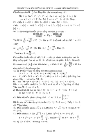 270 BÀI TOÁN BỒI DƯỠNG HS GIỎI VÀ NĂNG KHIẾU TOÁN THCS
Cần chứng minh B
1
2
, bất đẳng thức này tương đương với :
2B 1 ⇔ 2(a2
+ b2
+ c2
+ d2
+ ad + bc + ab + cd) (a + b + c + d)2
⇔ a2
+ b2
+ c2
+ d2
2ac 2bd 0 ⇔ (a c)2
+ (b d)2
0 : đúng.
39. - Nếu 0 x - [ ]x < thì 0 2x - 2[ ]x < 1 nên [ ]2x = 2[ ]x .
- Nếu x - [ ]x < 1 thì 1 2x - 2[ ]x < 2 ⇒ 0 2x (2[ ]x + 1) < 1 ⇒ [ ]2x = 2
[ ]x + 1
40. Ta sẽ chứng minh tồn tại các số tự nhiên m, p sao cho :
14243
mchöõsoá0
96000...00
a + 15p < 14243
mchöõsoá0
97000...00
Tức là 96 +m m
a 15p
10 10
< 97 (1). Gọi a + 15 là số có k chữ số : 10k 1
a + 15
< 10k
⇒ ≤ + <k k
1 a 15
1
10 10 10
(2). Đặt = +n k k
a 15p
x
10 10
. Theo (2)
Ta có x1 < 1 và k
15
10
< 1.
Cho n nhận lần lợt các giá trị 2, 3, 4, …, các giá trị của xn tăng dần, mỗi lần
tăng không quá 1 đơn vị, khi đó [ ]nx sẽ trải qua các giá trị 1, 2, 3, Đến một
lúc nào đó ta có   px = 96. Khi đó 96 xp < 97 tức là 96 +k k
a 15p
10 10
< 97. Bất
đẳng thức (1) đợc chứng minh.
42. a) Do hai vế của bất đẳng thức không âm nên ta có :
| A + B | = | A | + | B | ⇔ | A + B |2
= ( | A | + | B | )2
⇔ A2
+ B2
+ 2AB = A2
+ B2
+ 2| AB | ⇔ AB = | AB | (bất đẳng thức
đúng). Dấu = xảy ra khi AB = 0.
b) Ta có : M = | x + 2 | + | x 3 | = | x + 2 | + | 3 x | | x + 2 + 3 x | = 5.
Dấu = xảy ra khi và chỉ khi (x + 2)(3 x) 0 ⇔ -2 x 3 (lập bảng xét dấu)
Vậy min M = 5 ⇔ -2 x 3.
c) Phơng trình đã cho ⇔ | 2x + 5 | + | x 4 | = | x + 9 | = | 2x + 5 + 4 x |
⇔ (2x + 5)(4 x) 0 ⇔ -5/2 x 4
43. Điều kiện tồn tại của phơng trình : x2
4x 5 0 ⇔
x 1
x 5
≤ −
 ≥
Đặt ẩn phụ 2
x 4x 5 y 0− − = ≥ , ta đợc : 2y2
3y 2 = 0 ⇔ (y 2)(2y + 1) = 0.
45. Vô nghiệm
46. Điều kiện tồn tại của x là x 0. Do đó : A = x + x 0 ⇒ min A = 0
⇔ x = 0.
47. Điều kiện : x 3. Đặt 3 x− = y 0, ta có : y2
= 3 x ⇒ x = 3 y2
.
B = 3 y2
+ y = - (y )2
+
13
4
13
4
. max B =
13
4
⇔ y = ⇔ x =
11
4
.
48. a) Xét a2
và b2
. Từ đó suy ra a = b.
Trang: 23
 