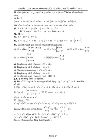 270 BÀI TOÁN BỒI DƯỠNG HS GIỎI VÀ NĂNG KHIẾU TOÁN THCS
b) 5 13 4 3 5 (2 3 1) 4 2 3 3 1− + = − + = − = − . Vậy hai số này bằng
nhau.
c) Ta có :
( )( ) ( )( )n 2 n 1 n 2 n 1 1 và n+1 n n 1 n 1+ − + + + + = − + + = .
Mà n 2 n 1 n 1 n nên n+2 n 1 n 1 n+ + + > + + − + < + − .
49. A = 1 - | 1 3x | + | 3x 1 |2
= ( | 3x 1| - )2
+ .
Từ đó suy ra : min A = ⇔ x = hoặc x = 1/6
51. M = 4
52. x = 1 ; y = 2 ; z = -3.
53. P = | 5x 2 | + | 3 5x | | 5x 2 + 3 5x | = 1. min P = 1 ⇔
2 3
x
5 5
≤ ≤ .
54. Cần nhớ cách giải một số phương trình dạng sau :
2
B 0A 0 (B 0) A 0
a) A B b) A B c) A B 0
A B B 0A B
≥≥ ≥ = 
= ⇔ = ⇔ + = ⇔  
= == 
B 0
A 0
d) A B e) A B 0A B
B 0
A B
≥
=
= ⇔ + = ⇔= 
= = −
.
a) Đa phương trình về dạng : A B= .
b) Đa phương trình về dạng : A B= .
c) Phương trình có dạng : A B 0+ = .
d) Đa phương trình về dạng : A B= .
e) Đa phương trình về dạng : | A | + | B | = 0
g, h, i) Phương trình vô nghiệm.
k) Đặt x 1− = y 0, đa phương trình về dạng : | y 2 | + | y 3 | = 1 . Xét dấu
vế trái.
l) Đặt : 8x 1 u 0 ; 3x 5 v 0 ; 7x 4 z 0 ; 2x 2 t 0+ = ≥ − = ≥ + = ≥ − = ≥ .
Ta đợc hệ : 2 2 2 2
u v z t
u v z t
+ = +

− = −
. Từ đó suy ra : u = z tức là :
8x 1 7x 4 x 3+ = + ⇔ = .
55. Cách 1 : Xét
2 2 2 2 2
x y 2 2(x y) x y 2 2(x y) 2 2xy (x y 2) 0+ − − = + − − + − = − − ≥ .
Cách 2 : Biến đổi tương đương
( )
( )
22 22 2
2
x yx y
2 2 8
x y x y
++
≥ ⇔ ≥
− −
⇔ (x2
+ y2
)2
-8(x- y)2
≥ 0⇔ (x2
+ y2
)2
- 8(x2
+ y2
)≥ 0 ⇔
(x2
+ y2
)2
- 8(x2
+ y2
) + 16 ≥ 0 ⇔ (x2
+ y2
+ 4)2
≥ 0.
Cách 3 : Sử dụng bất đẳng thức Cauchy :
Trang: 24
 