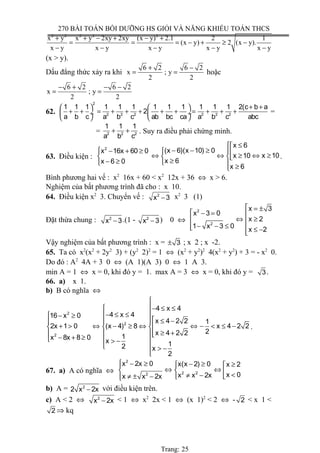 270 BÀI TOÁN BỒI DƯỠNG HS GIỎI VÀ NĂNG KHIẾU TOÁN THCS
2 2 2 2 2
x y x y 2xy 2xy (x y) 2.1 2 1
(x y) 2 (x y).
x y x y x y x y x y
+ + − + − +
= = = − + ≥ −
− − − − −
(x > y).
Dấu đẳng thức xảy ra khi
6 2 6 2
x ; y
2 2
+ −
= = hoặc
6 2 6 2
x ; y
2 2
− + − −
= =
62.
2
2 2 2 2 2 2
1 1 1 1 1 1 1 1 1 1 1 1 2(c b a
2
a b c a b c ab bc ca a b c abc
+ +   
+ + = + + + + + = + + + ÷  ÷
   
=
= 2 2 2
1 1 1
a b c
+ + . Suy ra điều phải chứng minh.
63. Điều kiện :
2
x 6
(x 6)(x 10) 0x 16x 60 0
x 10x 10
x 6x 6 0
x 6
 ≤
− − ≥ − + ≥  ⇔ ⇔ ⇔ ≥≥  
≥− ≥   ≥
.
Bình phương hai vế : x2
16x + 60 < x2
12x + 36 ⇔ x > 6.
Nghiệm của bất phương trình đã cho : x 10.
64. Điều kiện x2
3. Chuyển vế : 2
x 3− x2
3 (1)
Đặt thừa chung : 2
x 3− .(1 - 2
x 3− ) 0 ⇔
2
2
x 3
x 3 0
x 2
1 x 3 0
x 2
 = ±
 − = 
⇔ ≥ 
− − ≤  ≤ −
Vậy nghiệm của bất phương trình : x = 3± ; x 2 ; x -2.
65. Ta có x2
(x2
+ 2y2
3) + (y2
2)2
= 1 ⇔ (x2
+ y2
)2
4(x2
+ y2
) + 3 = - x2
0.
Do đó : A2
4A + 3 0 ⇔ (A 1)(A 3) 0 ⇔ 1 A 3.
min A = 1 ⇔ x = 0, khi đó y = 1. max A = 3 ⇔ x = 0, khi đó y = 3.
66. a) x 1.
b) B có nghĩa ⇔
2
2
2
4 x 4
4 x 416 x 0
x 4 2 2 1
2x 1 0 (x 4) 8 x 4 2 2
2x 4 2 2
1x 8x 8 0
x 12 x
2

 − ≤ ≤
− ≤ ≤ − ≥
 ≤ −
+ > ⇔ − ≥ ⇔ ⇔ − < ≤ −  
≥ +  − + ≥  > −
  > −

.
67. a) A có nghĩa ⇔
2
2 22
x 2x 0 x(x 2) 0 x 2
x 0x x 2xx x 2x
 − ≥ − ≥ ≥ 
⇔ ⇔   <≠ −≠ ± − 
b) A = 2
2 x 2x− với điều kiện trên.
c) A < 2 ⇔ 2
x 2x− < 1 ⇔ x2
2x < 1 ⇔ (x 1)2
< 2 ⇔ - 2 < x 1 <
2 ⇒ kq
Trang: 25
 