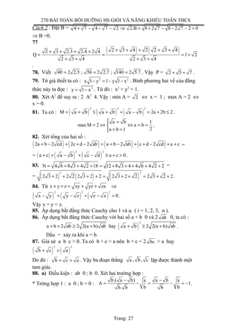 270 BÀI TOÁN BỒI DƯỠNG HS GIỎI VÀ NĂNG KHIẾU TOÁN THCS
Cách 2 : Đặt B = 4 7 4 7 2 2.B 8 2 7 8 2 7 2 0+ − − − ⇒ = + − − − =
⇒ B =0.
77
( ) ( )2 3 4 2 2 3 42 3 2.3 2.4 2 4
Q 1 2
2 3 4 2 3 4
+ + + + ++ + + +
= = = +
+ + + +
.
78. Viết 40 2 2.5 ; 56 2 2.7 ; 140 2 5.7= = = . Vậy P = 2 5 7+ + .
79. Từ giả thiết ta có : 2 2
x 1 y 1 y 1 x− = − − . Bình phương hai vế của đẳng
thức này ta đợc : 2
y 1 x= − . Từ đó : x2
+ y2
= 1.
80. Xét A2
để suy ra : 2 A2
4. Vậy : min A = 2 ⇔ x = 1 ; max A = 2 ⇔
x = 0.
81. Ta có : ( ) ( ) ( )
2 2 2
M a b a b a b 2a 2b 2= + ≤ + + − = + ≤ .
1a b
max M 2 a b
2a b 1
 =
= ⇔ ⇔ = =
+ =
.
82. Xét tổng của hai số :
( ) ( ) ( ) ( )2a b 2 cd 2c d 2 ab a b 2 ab c d 2 cd a c+ − + + − = + − + + − + + =
= ( ) ( ) ( )
2 2
a c a b c d a c 0+ + − + − ≥ + > .
83. N 4 6 8 3 4 2 18 12 8 3 4 4 6 4 2 2= + + + = + + + + + =
= ( ) ( ) ( )
2 2
2 3 2 2 2 2 3 2 2 2 3 2 2 2 3 2 2+ + + + = + + = + + .
84. Từ x y z xy yz zx+ + = + + ⇒
( ) ( ) ( )
2 2 2
x y y z z x 0− + − + − = .
Vậy x = y = z.
85. Áp dụng bất đẳng thức Cauchy cho 1 và ai ( i = 1, 2, 3, n ).
86. Áp dụng bất đẳng thức Cauchy với hai số a + b 0 và 2 ab 0, ta có :
( )
2
a b 2 ab 2 2(a b) ab hay a b 2 2(a b) ab+ + ≥ + + ≥ + .
Dấu = xảy ra khi a = b.
87. Giả sử a b c > 0. Ta có b + c > a nên b + c + 2 bc > a hay
( ) ( )
2 2
b c a+ >
Do đó : b c a+ > . Vậy ba đoạn thẳng a , b , c lập được thành một
tam giác.
88. a) Điều kiện : ab 0 ; b 0. Xét hai trường hợp :
* Trờng hợp 1 : a 0 ; b > 0 :
b.( a b) a a b a
A 1
b bb. b b
− −
= − = − = − .
Trang: 27
 