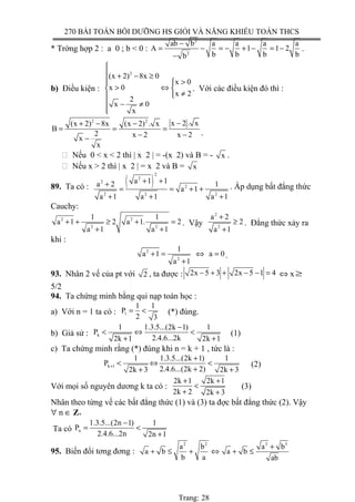 270 BÀI TOÁN BỒI DƯỠNG HS GIỎI VÀ NĂNG KHIẾU TOÁN THCS
* Trờng hợp 2 : a 0 ; b < 0 :
2
2
ab b a a a a
A 1 1 2
b b b bb
−
= − = − + − = −
−
.
b) Điều kiện :
2
(x 2) 8x 0
x 0
x 0
x 2
2
x 0
x

 + − ≥
 >
> ⇔ 
≠
 − ≠

. Với các điều kiện đó thì :
2 2
x 2 . x(x 2) 8x (x 2) . x
B
2 x 2 x 2x
x
−+ − −
= = =
− −−
.
 Nếu 0 < x < 2 thì | x 2 | = -(x 2) và B = - x .
 Nếu x > 2 thì | x 2 | = x 2 và B = x
89. Ta có : ( )
2
2
2
2
2 2 2
a 1 1a 2 1
a 1
a 1 a 1 a 1
+ ++
= = + +
+ + +
. Áp dụng bất đẳng thức
Cauchy:
2 2
2 2
1 1
a 1 2 a 1. 2
a 1 a 1
+ + ≥ + =
+ +
. Vậy
2
2
a 2
2
a 1
+
≥
+
. Đẳng thức xảy ra
khi :
2
2
1
a 1 a 0
a 1
+ = ⇔ =
+
.
93. Nhân 2 vế của pt với 2 , ta được : 2x 5 3 2x 5 1 4− + + − − = ⇔ x≥
5/2
94. Ta chứng minh bằng qui nạp toán học :
a) Với n = 1 ta có : 1
1 1
P
2 3
= < (*) đúng.
b) Giả sử : k
1 1.3.5...(2k 1) 1
P
2.4.6...2k2k 1 2k 1
−
< ⇔ <
+ +
(1)
c) Ta chứng minh rằng (*) đúng khi n = k + 1 , tức là :
k 1
1 1.3.5...(2k 1) 1
P
2.4.6...(2k 2)2k 3 2k 3
+
+
< ⇔ <
++ +
(2)
Với mọi số nguyên dương k ta có :
2k 1 2k 1
2k 2 2k 3
+ +
<
+ +
(3)
Nhân theo từng vế các bất đẳng thức (1) và (3) ta đợc bất đẳng thức (2). Vậy
∀ n ∈ Z+
Ta có n
1.3.5...(2n 1) 1
P
2.4.6...2n 2n 1
−
= <
+
95. Biến đổi tơng đơng :
2 2 3 3
a b a b
a b a b
b a ab
+
+ ≤ + ⇔ + ≤
Trang: 28
 