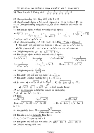 270 BÀI TOÁN BỒI DƯỠNG HS GIỎI VÀ NĂNG KHIẾU TOÁN THCS
38. Cho a, b, c, d > 0. Chứng minh :
a b c d
2
b c c d d a a b
+ + + ≥
+ + + +
39. Chứng minh rằng [ ]2x bằng [ ]2 x hoặc [ ]2 x 1+
40. Cho số nguyên dương a. Xét các số có dạng : a + 15 ; a + 30 ; a + 45 ; ; a
+ 15n. Chứng minh rằng trong các số đó, tồn tại hai số mà hai chữ số đầu tiên
là 96.
41. Tìm các giá trị của x để các biểu thức sau có nghĩa :
2
2 2
1 1 1 2
A= x 3 B C D E x 2x
xx 4x 5 1 x 3x 2x 1
− = = = = + + −
+ − − −− −
2
G 3x 1 5x 3 x x 1= − − − + + +
42. a) Chứng minh rằng : | A + B | | A | + | B | . Dấu = ” xảy ra khi nào ?
b) Tìm giá trị nhỏ nhất của biểu thức sau : 2 2
M x 4x 4 x 6x 9= + + + − + .
c) Giải phương trình : 2 2 2
4x 20x 25 x 8x 16 x 18x 81+ + + − + = + +
43. Giải phương trình : 2 2
2x 8x 3 x 4x 5 12− − − − = .
44. Tìm các giá trị của x để các biểu thức sau có nghĩa :
2 2
2
1 1
A x x 2 B C 2 1 9x D
1 3x x 5x 6
= + + = = − − =
− − +
2 2
2
1 x
E G x 2 H x 2x 3 3 1 x
x 42x 1 x
= = + − = − − + −
−+ +
45. Giải phương trình :
2
x 3x
0
x 3
−
=
−
46. Tìm giá trị nhỏ nhất của biểu thức : A x x= + .
47. Tìm giá trị lớn nhất của biểu thức : B 3 x x= − +
48. So sánh : a)
3 1
a 2 3 và b=
2
+
= + ; b) 5 13 4 3 và 3 1− + −
c) n 2 n 1 và n+1 n+ − + − (n là số nguyên dương)
49. Với giá trị nào của x, biểu thức sau đạt giá trị nhỏ nhất :
2 2
A 1 1 6x 9x (3x 1)= − − + + − .
50. Tính :
a) 4 2 3 b) 11 6 2 c) 27 10 2− + −
2 2
d) A m 8m 16 m 8m 16 e) B n 2 n 1 n 2 n 1= + + + − + = + − + − −
(n > 1)
51. Rút gọn biểu thức :
8 41
M
45 4 41 45 4 41
=
+ + −
.
52. Tìm các số x, y, z thỏa mãn đẳng thức :
2 2 2
(2x y) (y 2) (x y z) 0− + − + + + =
53. Tìm giá trị nhỏ nhất của biểu thức : 2 2
P 25x 20x 4 25x 30x 9= − + + − + .
54. Giải các phương trình sau :
Trang: 3
 