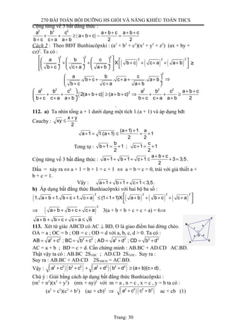 270 BÀI TOÁN BỒI DƯỠNG HS GIỎI VÀ NĂNG KHIẾU TOÁN THCS
Cộng từng vế 3 bất đẳng thức :
( )
2 2 2
a b c a b c a b c
a b c
b c c a a b 2 2
+ + + +
+ + ≥ + + − =
+ + +
Cách 2 : Theo BĐT Bunhiacôpxki : (a2
+ b2
+ c2
)(x2
+ y2
+ z2
) (ax + by +
cz)2
. Ta có :
( ) ( ) ( )
2 2 2
2 2 2a b c
X b c c a a b
b c c a a b
        + + + + + + +  ÷  ÷  ÷   + + +       
≥
2
a b c
. b c . c a . a b
b c c a a b
 
+ + + + + ÷
+ + + 
⇒
[ ]
2 2 2 2 2 2
2a b c a b c a b c
. 2(a b c) (a b c)
b c c a a b b c c a a b 2
  + +
+ + + + ≥ + + ⇒ + + ≥ ÷
+ + + + + + 
.
112. a) Ta nhìn tổng a + 1 dưới dạng một tích 1.(a + 1) và áp dụng bđt
Cauchy :
x y
xy
2
+
≤
(a 1) 1 a
a 1 1.(a 1) 1
2 2
+ +
+ = + ≤ = +
Tơng tự :
b c
b 1 1 ; c 1 1
2 2
+ = + + = +
Cộng từng vế 3 bất đẳng thức :
a b c
a 1 b 1 c 1 3 3,5
2
+ +
+ + + + + ≤ + = .
Dấu = xảy ra ⇔ a + 1 = b + 1 = c + 1 ⇔ a = b = c = 0, trái với giả thiết a +
b + c = 1.
Vậy : a 1 b 1 c 1 3,5+ + + + + < .
b) Áp dụng bất đẳng thức Bunhiacôpxki với hai bộ ba số :
( ) ( ) ( ) ( )
2 2 2 2
1. a b 1. b c 1. c a (1 1 1)X a b b c c a + + + + + ≤ + + + + + + +
  
⇒ ( )
2
a b b c c a+ + + + + 3(a + b + b + c + c + a) = 6⇒
a b b c c a 6+ + + + + ≤
113. Xét tứ giác ABCD có AC ⊥ BD, O là giao điểm hai đờng chéo.
OA = a ; OC = b ; OB = c ; OD = d với a, b, c, d > 0. Ta có :
2 2 2 2 2 2 2 2
AB a c ; BC b c ; AD a d ; CD b d= + = + = + = +
AC = a + b ; BD = c + d. Cần chứng minh : AB.BC + AD.CD AC.BD.
Thật vậy ta có : AB.BC 2SABC ; AD.CD 2SADC. Suy ra :
Suy ra : AB.BC + AD.CD 2SABCD = AC.BD.
Vậy : ( )( ) ( )( )2 2 2 2 2 2 2 2
a c b c a d b d (a b)(c d)+ + + + + ≥ + + .
Chú ý : Giải bằng cách áp dụng bất đẳng thức Bunhiacôpxki :
(m2
+ n2
)(x2
+ y2
) (mx + ny)2
với m = a , n = c , x = c , y = b ta có :
(a2
+ c2
)(c2
+ b2
) (ac + cb)2
⇒ ( )( )2 2 2 2
a c c b+ + ac + cb (1)
Trang: 30
a d
b
c
O
D
C
B
A
 