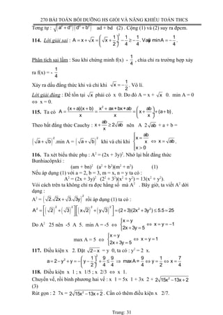 270 BÀI TOÁN BỒI DƯỠNG HS GIỎI VÀ NĂNG KHIẾU TOÁN THCS
Tơng tự : ( )( )2 2 2 2
a d d b+ + ad + bd (2) . Cộng (1) và (2) suy ra đpcm.
114. Lời giải sai :
2
1 1 1 1
A x x x . Vaäy minA
2 4 4 4
 
= + = + − ≥ − = − ÷
 
.
Phân tích sai lầm : Sau khi chứng minh f(x) -
1
4
, chia chỉ ra trường hợp xảy
ra f(x) = -
1
4
Xảy ra dấu đẳng thức khi và chỉ khi
1
x
2
= − . Vô lí.
Lời giải đúng : Để tồn tại x phải có x 0. Do đó A = x + x 0. min A = 0
⇔ x = 0.
115. Ta có
2
(x a)(x b) x ax+bx+ab ab
A x (a b)
x x x
+ + +  
= = = + + + ÷
 
.
Theo bất đẳng thức Cauchy :
ab
x 2 ab
x
+ ≥ nên A 2 ab + a + b =
( )
2
a b+ .min A = ( )
2
a b+ khi và chi khi
ab
x
x abx
x 0

=
⇔ =
 >
.
116. Ta xét biểu thức phụ : A2
= (2x + 3y)2
. Nhớ lại bất đẳng thức
Bunhiacôpxki :
(am + bn)2
(a2
+ b2
)(m2
+ n2
) (1)
Nếu áp dụng (1) với a = 2, b = 3, m = x, n = y ta có :
A2
= (2x + 3y)2
(22
+ 32
)(x2
+ y2
) = 13(x2
+ y2
).
Vói cách trên ta không chỉ ra đợc hằng số mà A2
. Bây giờ, ta viết A2
dới
dạng :
A2
= ( )
2
2. 2x 3. 3y+ rồi áp dụng (1) ta có :
( ) ( ) ( ) ( )
2 2 2 2
2 2 2
A 2 3 x 2 y 3 (2 3)(2x 3y ) 5.5 25   = + + = + + ≤ =
      
Do A2
25 nên -5 A 5. min A = -5 ⇔
x y
x y 1
2x 3y 5
=
⇔ = = −
+ =
max A = 5 ⇔
x y
x y 1
2x 3y 5
=
⇔ = =
+ =
117. Điều kiện x 2. Đặt 2 x− = y 0, ta có : y2
= 2 x.
2
2 1 9 9 9 1 7
a 2 y y y maxA = y x
2 4 4 4 2 4
 
= − + = − − + ≤ ⇒ ⇔ = ⇔ = ÷
 
118. Điều kiện x 1 ; x 1/5 ; x 2/3 ⇔ x 1.
Chuyển vế, rồi bình phương hai vế : x 1 = 5x 1 + 3x 2 + 2
2 15x 13x 2− +
(3)
Rút gọn : 2 7x = 2
2 15x 13x 2− + . Cần có thêm điều kiện x 2/7.
Trang: 31
 