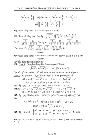 270 BÀI TOÁN BỒI DƯỠNG HS GIỎI VÀ NĂNG KHIẾU TOÁN THCS
1
ab a b
2
 
+ + ÷
 
- ( )ab a b+ =
1
ab a b a b
2
 
+ + − − ÷
 
= =
2 2
1 1
ab a b
2 2
    
− + −  ÷  ÷
     
0
Xảy ra dấu đẳng thức : a = b =
1
4
hoặc a = b = 0.
128. Theo bất đẳng thức Cauchy :
b c b c b c a
.1 1 : 2
a a 2a
+ + + + 
≤ + = ÷
 
.
Do đó :
a 2a
b c a b c
≥
+ + +
. Tương tự :
b 2b c 2c
;
a c a b c a b a b c
≥ ≥
+ + + + + +
Cộng từng vế :
a b c 2(a b c)
2
b c c a a b a b c
+ +
+ + ≥ =
+ + + + +
.
Xảy ra dấu đẳng thức :
a b c
b c a a b c 0
c a b
= +

= + ⇒ + + =
 = +
, trái với giả thiết a, b, c > 0.
Vậy dấu đẳng thức không xảy ra.
129. Cách 1 : Dùng bất đẳng thức Bunhiacôpxki. Ta có :
( ) ( )( )
2
2 2 2 2 2 2
x 1 y y 1 x x y 1 y 1 x− + − ≤ − − + − .
Đặt x2
+ y2
= m, ta đợc : 12
m(2 - m) ⇒ (m 1)2
0 ⇒ m = 1 (đpcm).
Cách 2 : Từ giả thiết : 2 2
x 1 y 1 y 1 x− = − − . Bình phương hai vế :
x2
(1 y2
) = 1 2y 2
1 x− + y2
(1 x2
) ⇒ x2
= 1 2y 2
1 x− + y2
0 = (y - 2
1 x− )2
⇒ y = 2
1 x− ⇒ x2
+ y2
= 1 .
130. Áp dụng | A | + | B | | A + B | . min A = 2 ⇔ 1 x 2 .
131. Xét A2
= 2 + 2 2
1 x− . Do 0 2
1 x− 1 ⇒ 2 2 + 2 2
1 x− 4
⇒ 2 A2
4. min A = 2 với x = 1 , max A = 2 với x = 0.
132. Áp dụng bất đẳng thức : 2 2 2 2 2 2
a b c d (a c) (b d)+ + + ≥ + + + (bài
23)
2 2 2 2 2 2
A x 1 (1 x) 2 (x 1 x) (1 2) 10= + + − + ≥ + − + + =
1 x 1
minA 10 2 x
x 3
−
= ⇔ = ⇔ = .
133. Tập xác định :
2
2
x 4x 12 0 (x 2)(6 x) 0
1 x 3
(x 1)(3 x) 0x 2x 3 0
− + + ≥ + − ≥
⇔ ⇔ − ≤ ≤ 
+ − ≥− + + ≥ 
(1)
Xét hiệu : (- x2
+ 4x + 12)(- x2
+ 2x + 3) = 2x + 9. Do (1) nên 2x + 9 > 0 nên
A > 0.
Trang: 33
 