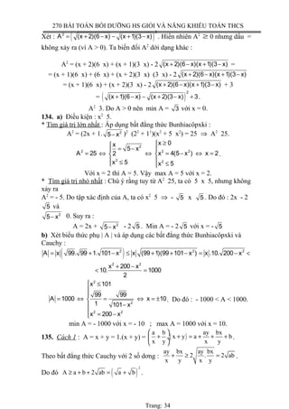 270 BÀI TOÁN BỒI DƯỠNG HS GIỎI VÀ NĂNG KHIẾU TOÁN THCS
Xét : ( )
2
2
A (x 2)(6 x) (x 1)(3 x)= + − − + − . Hiển nhiên A2
≥ 0 nhưng dấu =
không xảy ra (vì A > 0). Ta biến đổi A2
dới dạng khác :
A2
= (x + 2)(6 x) + (x + 1)(3 x) - 2 (x 2)(6 x)(x 1)(3 x)+ − + − =
= (x + 1)(6 x) + (6 x) + (x + 2)(3 x) (3 x) - 2 (x 2)(6 x)(x 1)(3 x)+ − + −
= (x + 1)(6 x) + (x + 2)(3 x) - 2 (x 2)(6 x)(x 1)(3 x)+ − + − + 3
= ( )
2
(x 1)(6 x) (x 2)(3 x) 3+ − − + − + .
A2
3. Do A > 0 nên min A = 3 với x = 0.
134. a) Điều kiện : x2
5.
* Tìm giá trị lớn nhất : Áp dụng bất đẳng thức Bunhiacôpxki :
A2
= (2x + 1. 2
5 x− )2
(22
+ 11
)(x2
+ 5 x2
) = 25 ⇒ A2
25.
2
2 2 2
2 2
x 0x
5 x
A 25 x 4(5 x ) x 22
x 5 x 5
≥
= − 
= ⇔ ⇔ = − ⇔ = 
 ≤ ≤ 
.
Với x = 2 thì A = 5. Vậy max A = 5 với x = 2.
* Tìm giá trị nhỏ nhất : Chú ý rằng tuy từ A2
25, ta có 5 x 5, nhưng không
xảy ra
A2
= - 5. Do tập xác định của A, ta có x2
5 ⇒ - 5 x 5 . Do đó : 2x - 2
5 và
2
5 x− 0. Suy ra :
A = 2x + 2
5 x− - 2 5 . Min A = - 2 5 với x = - 5
b) Xét biểu thức phụ | A | và áp dụng các bất đẳng thức Bunhiacôpxki và
Cauchy :
( )2 2 2
2 2
A x 99. 99 1. 101 x x (99 1)(99 101 x ) x .10. 200 x
x 200 x
10. 1000
2
= + − ≤ + + − = − <
+ −
< =
2
2
2 2
x 101
99 99
A 1000 x 10
1 101 x
x 200 x
 ≤


= ⇔ = ⇔ = ±
−
 = −
. Do đó : - 1000 < A < 1000.
min A = - 1000 với x = - 10 ; max A = 1000 với x = 10.
135. Cách 1 : A = x + y = 1.(x + y) = ( )
a b ay bx
x y a b
x y x y
 
+ + = + + + ÷
 
.
Theo bất đẳng thức Cauchy với 2 số dơng :
ay bx ay bx
2 . 2 ab
x y x y
+ ≥ = .
Do đó ( )
2
A a b 2 ab a b≥ + + = + .
Trang: 34
 