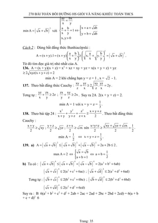 270 BÀI TOÁN BỒI DƯỠNG HS GIỎI VÀ NĂNG KHIẾU TOÁN THCS
( )
2
min A a b= + với
ay bx
x y
x a aba b
1
x y y b ab
x,y 0

=

 = + 
+ = ⇔ 
= + 
 >


Cách 2 : Dùng bất đẳng thức Bunhiacôpxki :
( )
2
2a b a b
A (x y).1 (x y) x. y. a b
x y x y
  
= + = + + ≥ + = + ÷ ÷
   
.
Từ đó tìm đợc giá trị nhỏ nhất của A.
136. A = (x + y)(x + z) = x2
+ xz + xy + yz = x(x + y + z) + yz
2 xyz(x y z) 2≥ + + =
min A = 2 khi chẳng hạn y = z = 1 , x = 2 - 1.
137. Theo bất đẳng thức Cauchy :
xy yz xy yz
2 . 2y
z x z x
+ ≥ = .
Tơng tự :
yz zx zx xy
2z ; 2x
x y y z
+ ≥ + ≥ . Suy ra 2A 2(x + y + z) = 2.
min A = 1 với x = y = z =
1
3
.
138. Theo bài tập 24 :
2 2 2
x y z x y z
x y y z z x 2
+ +
+ + ≥
+ + +
. Theo bất đẳng thức
Cauchy :
xy yz zxx y y z z x x+y+z 1
xy ; yz ; zx nên
2 2 2 2 2 2
+ ++ + +
≥ ≥ ≥ ≥ = .
min A =
1
2
1
x y z
3
⇔ = = = .
139. a) ( ) ( ) ( )
2 2 2
A a b a b a b 2a 2b 2= + ≤ + + − = + ≤ .
1a b
max A 2 a b
2a b 1
 =
= ⇔ ⇔ = =
+ =
b) Ta có : ( ) ( ) ( )
4 4 4
2 2
a b a b a b 2(a b 6ab)+ ≤ + + − = + +
Tơng tự :
( ) ( )
( ) ( )
( )
4 4
2 2 2 2
4 4
2 2 2 2
4
2 2
a c 2(a c 6ac) ; a d 2(a d 6ad)
b c 2(b c 6bc) ; b d 2(b d 6bd)
c d 2(c d 6cd)
+ ≤ + + + ≤ + +
+ ≤ + + + ≤ + +
+ ≤ + +
Suy ra : B 6(a2
+ b2
+ c2
+ d2
+ 2ab + 2ac + 2ad + 2bc + 2bd + 2cd) = 6(a + b
+ c + d)2
6
Trang: 35
 