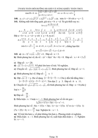 270 BÀI TOÁN BỒI DƯỠNG HS GIỎI VÀ NĂNG KHIẾU TOÁN THCS
1a b c d
max B 6 a b c d
4a b c d 1
 = = =
= ⇔ ⇔ = = = =
+ + + =
140. x y x y x y 4
A 3 3 2. 3 .3 2 3 2. 3 18+
= + ≥ = = = . min A = 18 với x = y = 2.
141. Không mất tính tổng quát, giả sử a + b c + d. Từ giả thiết suy ra :
a b c d
b c
2
+ + +
+ ≥ .
b c b c c c a b c d c d c d
A
c d a b c d c d a b 2(c d) c d a b
+ + + + + +   
= + = − − ≥ − − ÷  ÷
+ + + + + + + +   
Đặt a + b = x ; c + d = y với x y > 0, ta có :
x y y y x 1 y x y 1 x y 1 1
A 1 2. . 2
2y y x 2y 2 x 2y x 2 2y x 2 2
 +
≥ − + = + − + = + − ≥ − = − ÷
 
1
min A 2 d 0 , x y 2 , b c a d
2
= − ⇔ = = + ≥ + ; chẳng hạn khi
a 2 1,b 2 1,c 2,d 0= + = − = =
142. a) 2 2
(x 3) ( x 3) 0− + − = . Đáp số : x = 3.
b) Bình phơng hai vế, đa về : (x2
+ 8)(x2
8x + 8) = 0. Đáp số : x = 4 + 2 2
.
c) Đáp số : x = 20.
d) x 1 2 x 1− = + + . Vế phải lớn hơn vế trái. Vô nghiệm.
e) Chuyển vế : x 2 x 1 1 x 1− − = + − . Bình phương hai vế. Đáp số : x = 1.
g) Bình phương hai vế. Đáp số :
1
2
x 1
h) Đặt x 2− = y. Đa về dạng y 2 y 3− + − = 1. Chú ý đến bất đẳng thức :
y 2 3 y y 2 3 y 1− + − ≥ − + − = . Tìm đợc 2 y 3. Đáp số : 6 x 11.
i) Chuyển vế : x 1 x 1 x+ − = − , rồi bình phương hai vế. Đáp : x = 0 (chú ý
loại x =
16
25
‌)
k) Đáp số :
16
25
.
l) Điều kiện : x 1 hoặc x = - 1. Bình phương hai vế rồi rút gọn :
2 2
2 2(x 1) (x 3)(x 1) x 1+ + − = − .
Bình phương hai vế : 8(x + 1)2
(x + 3)(x 1) = (x + 1)2
(x 1)2
⇔ (x + 1)2
(x 1)
(7x + 25) = 0;
25
x
7
= − loại. Nghiệm là : x = 1.
m) Vế trái lớn hơn x, vế phải không lớn hơn x. Phương trình vô nghiệm.
n) Điều kiện : x - 1. Bình phương hai vế, xuất hiện điều kiện x - 1. Nghiệm
là : x = - 1.
Trang: 36
 