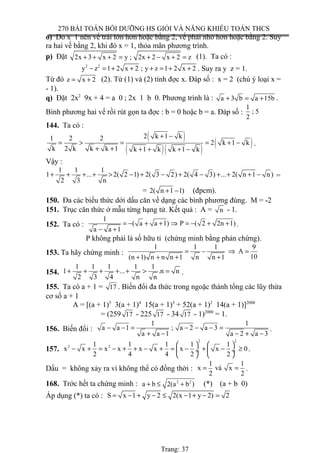 270 BÀI TOÁN BỒI DƯỠNG HS GIỎI VÀ NĂNG KHIẾU TOÁN THCS
o) Do x 1 nên vế trái lớn hơn hoặc bằng 2, vế phải nhỏ hơn hoặc bằng 2. Suy
ra hai vế bằng 2, khi đó x = 1, thỏa mãn phương trình.
p) Đặt 2x 3 x 2 y ; 2x 2 x 2 z+ + + = + − + = (1). Ta có :
2 2
y z 1 2 x 2 ; y z 1 2 x 2− = + + + = + + . Suy ra y z = 1.
Từ đó z x 2= + (2). Từ (1) và (2) tính đợc x. Đáp số : x = 2 (chú ý loại x =
- 1).
q) Đặt 2x2
9x + 4 = a 0 ; 2x 1 b 0. Phương trình là : a 3 b a 15b+ = + .
Bình phương hai vế rồi rút gọn ta đợc : b = 0 hoặc b = a. Đáp số :
1
; 5
2
144. Ta có :
( )
( )( )
( )
2 k 1 k1 2 2
2 k 1 k
k 2 k k k 1 k 1 k k 1 k
+ −
= > = = + −
+ + + + + −
.
Vậy :
1 1 1
1 ... 2( 2 1) 2( 3 2) 2( 4 3) ... 2( n 1 n)
2 3 n
+ + + + > − + − + − + + + − =
= 2( n 1 1)+ − (đpcm).
150. Đa các biểu thức dới dấu căn về dạng các bình phương đúng. M = -2
151. Trục căn thức ở mẫu từng hạng tử. Kết quả : A = n - 1.
152. Ta có :
1
( a a 1) P ( 2 2n 1)
a a 1
= − + + ⇒ = − + +
− +
.
P không phải là số hữu tỉ (chứng minh bằng phản chứng).
153. Ta hãy chứng minh :
1 1 1 9
A
10(n 1) n n n 1 n n 1
= − ⇒ =
+ + + +
154.
1 1 1 1 1
1 ... .n n
2 3 4 n n
+ + + + + > = .
155. Ta có a + 1 = 17 . Biến đổi đa thức trong ngoặc thành tổng các lũy thừa
cơ số a + 1
A = [(a + 1)5
3(a + 1)4
15(a + 1)3
+ 52(a + 1)2
14(a + 1)]2000
= (259 17 - 225 17 - 34 17 - 1)2000
= 1.
156. Biến đổi :
1 1
a a 1 ; a 2 a 3
a a 1 a 2 a 3
− − = − − − =
+ − − + −
.
157.
2 2
2 21 1 1 1 1
x x x x x x x x 0
2 4 4 2 2
   
− + = − + + − + = − + − ≥ ÷  ÷
   
.
Dấu = không xảy ra vì không thể có đồng thời :
1 1
x và x
2 2
= = .
168. Trớc hết ta chứng minh : 2 2
a b 2(a b )+ ≤ + (*) (a + b 0)
Áp dụng (*) ta có : S x 1 y 2 2(x 1 y 2) 2= − + − ≤ − + − =
Trang: 37
 