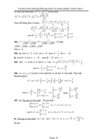 270 BÀI TOÁN BỒI DƯỠNG HS GIỎI VÀ NĂNG KHIẾU TOÁN THCS
Ta xem các biểu thức x 1 , y 2− − là các tích :
2(y 2)
x 1 1.(x 1) , y 2
2
−
− = − − =
Theo bất đẳng thức Cauchy :
x 1 1.(x 1) 1 x 1 1
x x 2x 2
− − + −
= ≤ =
y 2 2.(y 2) 2 y 2 1 2
y 4y 2 2y 2 2 2
− − + −
= ≤ = =
x 1 1 x 21 2 2 2
max B
y 2 2 y 42 4 4
− = = +
= + = ⇔ ⇔ 
− = = 
183.
1 1
a , b
1997 1996 1998 1997
= =
+ +
. Ta thấy
1997 1996 1998 1997+ < +
Nên a < b.
184. a) min A = 5 - 2 6 với x = 0. max A =
1
5
với x = 6 .
b) min B = 0 với x = 1 5 . max B = 5 với x = 1
185. Xét 1 x 0 thì A 0. Xét 0 x 1 thì
2 2
2 2 x (1 x ) 1
A x (1 x )
2 2
+ −
= − ≤ = .
2 2
x 1 x1 2
max A x
2 2x 0
 = −
= ⇔ ⇔ =
>
186. A = | x y | 0, do đó A lớn nhất khi và chi khi A2
lớn nhất. Theo bđt
Bunhiacôpxki :
2
2 2 2 21 1 5
A (x y) 1.x .2y 1 (x 4y )
2 4 4
   
= − = − ≤ + + = ÷  ÷
   
2 2
2 5
2y 1 x
5 5
max A = x 2
2 5x 4y 1 y
10

 = −= − 
⇔ ⇔ 
 + = = 
hoặc
2 5
x
5
5
y
10

=


 = −
187. a) Tìm giá trị lớn nhất : Từ giả thiết :
3 2
3 3 2 2
3 2
0 x 1 x x
x y x y 1
0 y 1 y y
≤ ≤ ≤ 
⇔ ⇔ + ≤ + = 
≤ ≤ ≤ 
3 2
3 2
x x
max A 1 x 0,y 1 V x 1,y 0
y y
 =
= ⇔ ⇔ = = = =
=
b) Tìm giá trị nhỏ nhất : (x + y)2
2(x2
+ y2
) = 2 ⇒ x + y
x y
2 1
2
+
⇒ ≤ .
Do đó :
Trang: 39
 