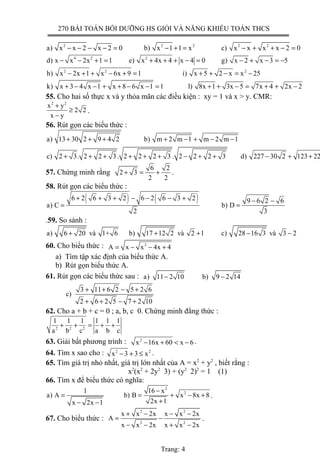 270 BÀI TOÁN BỒI DƯỠNG HS GIỎI VÀ NĂNG KHIẾU TOÁN THCS
2 2 2 2 2
a) x x 2 x 2 0 b) x 1 1 x c) x x x x 2 0− − − − = − + = − + + − =
4 2 2
d) x x 2x 1 1 e) x 4x 4 x 4 0 g) x 2 x 3 5− − + = + + + − = − + − = −
2 2 2
h) x 2x 1 x 6x 9 1 i) x 5 2 x x 25− + + − + = + + − = −
k) x 3 4 x 1 x 8 6 x 1 1 l) 8x 1 3x 5 7x 4 2x 2+ − − + + − − = + + − = + + −
55. Cho hai số thực x và y thỏa mãn các điều kiện : xy = 1 và x > y. CMR:
2 2
x y
2 2
x y
+
≥
−
.
56. Rút gọn các biểu thức :
a) 13 30 2 9 4 2 b) m 2 m 1 m 2 m 1
c) 2 3. 2 2 3 . 2 2 2 3 . 2 2 2 3 d) 227 30 2 123 22
+ + + + − + − −
+ + + + + + − + + − + +
57. Chứng minh rằng
6 2
2 3
2 2
+ = + .
58. Rút gọn các biểu thức :
( ) ( )6 2 6 3 2 6 2 6 3 2 9 6 2 6
a) C b) D
2 3
+ + + − − − + − −
= =
.59. So sánh :
a) 6 20 và 1+ 6 b) 17 12 2 và 2 1 c) 28 16 3 và 3 2+ + + − −
60. Cho biểu thức : 2
A x x 4x 4= − − +
a) Tìm tập xác định của biểu thức A.
b) Rút gọn biểu thức A.
61. Rút gọn các biểu thức sau : a) 11 2 10 b) 9 2 14− −
3 11 6 2 5 2 6
c)
2 6 2 5 7 2 10
+ + − +
+ + − +
62. Cho a + b + c = 0 ; a, b, c 0. Chứng minh đẳng thức :
2 2 2
1 1 1 1 1 1
a b c a b c
+ + = + +
63. Giải bất phương trình : 2
x 16x 60 x 6− + < − .
64. Tìm x sao cho : 2 2
x 3 3 x− + ≤ .
65. Tìm giá trị nhỏ nhất, giá trị lớn nhất của A = x2
+ y2
, biết rằng :
x2
(x2
+ 2y2
3) + (y2
2)2
= 1 (1)
66. Tìm x để biểu thức có nghĩa:
2
21 16 x
a) A b) B x 8x 8
2x 1x 2x 1
−
= = + − +
+− −
.
67. Cho biểu thức :
2 2
2 2
x x 2x x x 2x
A
x x 2x x x 2x
+ − − −
= −
− − + −
.
Trang: 4
 