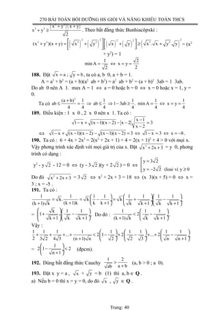 270 BÀI TOÁN BỒI DƯỠNG HS GIỎI VÀ NĂNG KHIẾU TOÁN THCS
( )( )3 3
3 3
x y x y
x y
2
+ +
+ ≥ . Theo bất đẳng thức Bunhiacôpxki :
( ) ( ) ( ) ( ) ( )
2 2 22 2
3 3 3 3 3 3
(x y )(x y) x y x y x . x y . y
   + + = + + ≥ +     
= (x2
+ y2
) = 1
1 2
min A x y
22
= ⇔ = =
188. Đặt x a ; y b= = , ta có a, b 0, a + b = 1.
A = a3
+ b3
= (a + b)(a2
ab + b2
) = a2
ab + b2
= (a + b)2
3ab = 1 3ab.
Do ab 0 nên A 1. max A = 1 ⇔ a = 0 hoặc b = 0 ⇔ x = 0 hoặc x = 1, y =
0.
Ta có
2
(a b) 1 1 1 1 1
ab ab 1 3ab . min A x y
4 4 4 4 4 4
+
≤ = ⇒ ≤ ⇒ − ≥ = ⇔ = =
189. Điều kiện : 1 x 0 , 2 x 0 nên x 1. Ta có :
x 1
1 x (x 1)(x 2) x 2 3
x 2
−
− + − − − − =
−
⇔ 1 x (x 1)(x 2) (x 1)(x 2) 3 1 x 3 x 8− + − − − − − = ⇔ − = ⇔ = − .
190. Ta có : 6 + 4x + 2x2
= 2(x2
+ 2x + 1) + 4 = 2(x + 1)2
+ 4 > 0 với mọi x.
Vậy phơng trình xác định với mọi giá trị của x. Đặt 2
x 2x 3+ + = y 0, phơng
trình có dạng :
y2
- y 2 - 12 = 0 ⇔ (y - 3 2 )(y + 2 2 ) = 0 ⇔
y 3 2
y 2 2 (loai vì y 0
 =

= − ≥
Do đó 2
x 2x 3+ + = 3 2 ⇔ x2
+ 2x + 3 = 18 ⇔ (x 3)(x + 5) = 0 ⇔ x =
3 ; x = -5 .
191. Ta có :
1 1 1 1 1 1 1 1
k. k k
(k 1)k k k 1(k 1) k k k 1 k k 1
   
= = − = + − ÷  ÷ ÷+ ++ + +    
=
k 1 1
1
k 1 k k 1
  
+ − ÷ ÷
+ +  
. Do đó :
1 1 1
2
(k 1) k k k 1
 
< − ÷
+ + 
.
Vậy :
1 1 1 1 1 1 1 1 1
... 2 1 2 ... 2
2 3 2 4 3 (n 1) n 2 2 3 n n 1
    
+ + + + < − + − + + − ÷  ÷ ÷
+ +    
=
1
2 1 2
n 1
 
− < ÷
+ 
(đpcm).
192. Dùng bất đẳng thức Cauchy
1 2
a bab
>
+
(a, b > 0 ; a 0).
193. Đặt x y = a , x + y = b (1) thì a, b ∈ Q .
a) Nếu b = 0 thì x = y = 0, do đó x , y ∈ Q .
Trang: 40
 