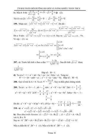 270 BÀI TOÁN BỒI DƯỠNG HS GIỎI VÀ NĂNG KHIẾU TOÁN THCS
b) Nếu b 0 thì
x y a a
x y
b bx y
−
= ⇒ − = ∈
+
Q (2).
Từ (1) và (2) :
1 a 1 a
x b Q ; y b Q
2 b 2 b
   
= + ∈ = − ∈ ÷  ÷
   
.
199. Nhận xét : ( )( )2 2 2 2 2
x a x x a x a+ + + − = . Do đó :
( ) ( )
( )( )2 2 2 2
2
2 2 2 2
2 2 2 2
5 x a x x a x5a
2 x x a (1) 2 x x a
x a x a
+ + + −
+ + ≤ ⇔ + + ≤
+ +
Do a 0 nên : 2 2 2
x a x x x x x 0+ + > + = + ≥ . Suy ra : 2 2
x a x 0+ + > , ∀x.
Vì vậy : (1) ⇔
( )2 2 2 2 2 2
2 2 2
x 0
x 02 x a 5 x a x 5x 3 x a
25x 9x 9a
≤

>+ ≤ + − ⇔ ≤ + ⇔ 
 ≤ +
x 0
3
x a3
40 x a
4
≤
⇔ ⇔ ≤
 < ≤

.
207. c) Trước hết tính x theo a đợc
1 2a
x
2 a(1 a)
−
=
−
. Sau đó tính 2
1 x+ được
1
2 a(1 a)−
.
Đáp số : B = 1.
d) Ta có a2
+ 1 = a2
+ ab + bc + ca = (a + b)(a + c). Tơng tự :
b2
+ 1 = (b + a)(b + c) ; c2
+ 1 = (c + a)(c + b). Đáp số : M = 0.
208. Gọi vế trái là A > 0. Ta có
2 2x 4
A
x
+
= . Suy ra điều phải chứng minh.
209. Ta có : a + b = - 1 , ab = -
1
4
nên : a2
+ b2
= (a + b)2
2ab = 1 +
1 3
2 2
= .
a4
+ b4
= (a2
+ b2
)2
2a2
b2
=
9 1 17
4 9 8
− = ; a3
+ b3
= (a + b)3
3ab(a + b) = - 1 -
3 7
4 4
= −
Do đó : a7
+ b7
= (a3
+ b3
)(a4
+ b4
) a3
b3
(a + b) = ( )
7 17 1 239
. 1
4 8 64 64
 
− − − − = − ÷
 
.
210. a) 2 2
a ( 2 1) 3 2 2 9 8= − = − = − .
3 3
a ( 2 1) 2 2 6 3 2 1 5 2 7 50 49= − = − + − = − = − .
b) Theo khai triển Newton : (1 - 2 )n
= A - B 2 ; (1 + 2 )n
= A + B 2
với A, B ∈ N
Suy ra : A2
2B2
= (A + B 2 )(A - B 2 ) = [(1 + 2 )(1 - 2 )]n
= (- 1)n
.
Nếu n chẵn thì A2
2b2
= 1 (1). Nếu n lẻ thì A2
2B2
= - 1 (2).
Trang: 41
 