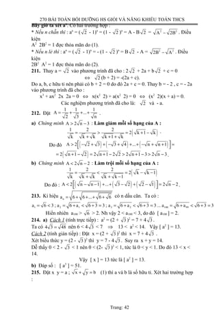 270 BÀI TOÁN BỒI DƯỠNG HS GIỎI VÀ NĂNG KHIẾU TOÁN THCS
Bây giờ ta xét an
. Có hai trường hợp :
* Nếu n chẵn thì : an
= ( 2 - 1)n
= (1 - 2 )n
= A - B 2 = 2 2
A 2B− . Điều
kiện
A2
2B2
= 1 đợc thỏa mãn do (1).
* Nếu n lẻ thì : an
= ( 2 - 1)n
= - (1 - 2 )n
= B 2 - A = 2 2
2B A− . Điều
kiện
2B2
A2
= 1 đợc thỏa mãn do (2).
211. Thay a = 2 vào phương trình đã cho : 2 2 + 2a + b 2 + c = 0
⇔ 2 (b + 2) = -(2a + c).
Do a, b, c hữu tỉ nên phải có b + 2 = 0 do đó 2a + c = 0. Thay b = - 2 , c = - 2a
vào phương trình đã cho :
x3
+ ax2
2x 2a = 0 ⇔ x(x2
2) + a(x2
2) = 0 ⇔ (x2
2)(x + a) = 0.
Các nghiệm phương trình đã cho là: 2 và - a.
212. Đặt
1 1 1
A ...
2 3 n
= + + + .
a) Chứng minh A 2 n 3> − : Làm giảm mỗi số hạng của A :
( )1 2 2
2 k 1 k
k k k k 1 k
= > = + −
+ + +
.
Do đó ( ) ( ) ( )A 2 2 3 3 4 ... n n 1 > − + + − + + + − + + =
 
( )2 n 1 2 2 n 1 2 2 2 n 1 3 2 n 3= + − = + − > + − > − .
b) Chứng minh A 2 n 2< − : Làm trội mỗi số hạng của A :
( )1 2 2
2 k k 1
k k k k k 1
= < = − −
+ + −
Do đó : ( ) ( ) ( )A 2 n n 1 ... 3 2 2 1 2 n 2 < − − + + − + − = −
  .
213. Kí hiệu na 6 6 ... 6 6= + + + + có n dấu căn. Ta có :
1 2 1 3 2 100 99a 6 3 ; a 6 a 6 3 3 ; a 6 a 6 3 3 ... a 6 a 6 3 3= < = + < + = = + < + = = + < + =
Hiển nhiên a100 > 6 > 2. Nh vậy 2 < a100 < 3, do đó [ a100 ] = 2.
214. a) Cách 1 (tính trực tiếp) : a2
= (2 + 3 )2
= 7 + 4 3 .
Ta có 4 3 48= nên 6 < 4 3 < 7 ⇒ 13 < a2
< 14. Vậy [ a2
] = 13.
Cách 2 (tính gián tiếp) : Đặt x = (2 + 3 )2
thì x = 7 + 4 3 .
Xét biểu thức y = (2 - 3 )2
thì y = 7 - 4 3 . Suy ra x + y = 14.
Dễ thấy 0 < 2 - 3 < 1 nên 0 < (2- 3 )2
< 1, tức là 0 < y < 1. Do đó 13 < x <
14.
Vậy [ x ] = 13 tức là [ a2
] = 13.
b) Đáp số : [ a3
] = 51.
215. Đặt x y = a ; x y b+ = (1) thì a và b là số hữu tỉ. Xét hai trường hợp
:
Trang: 42
 