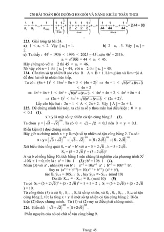 270 BÀI TOÁN BỒI DƯỠNG HS GIỎI VÀ NĂNG KHIẾU TOÁN THCS
{
    
 ÷  ÷ ÷
+ + + = + + + + + + + + + + = = ÷  ÷ ÷
 ÷  ÷ ÷
     
1442443 1444244431 2 1980
2 soá 4 soá 88 soá
1 1 1 1 1 1 1 1 1 1 1 1
... ... ... 2.44 88
a a a 1 1 2 2 2 2 44 44 44
.
223. Giải tơng tự bài 24.
a) 1 < an < 2. Vậy [ an ] = 1. b) 2 an 3. Vậy [ an ] =
2.
c) Ta thấy : 442
= 1936 < 1996 < 2025 = 452
, còn 462
= 2116.
a1 = 1996 = 44 < a1 < 45.
Hãy chứng tỏ với n 2 thì 45 < an < 46.
Nh vậy với n = 1 thì [ an ] = 44, với n 2 thì [ an ] = 45.
224. Cần tìm số tự nhiên B sao cho B A < B + 1. Làm giảm và làm trội A
để đợc hai số tự nhiên liên tiếp.
Ta có : (4n + 1)2
< 16n2
+ 8n + 3 < (4n + 2)2
⇒ 4n + 1 < 2
16n 8n 3+ +
< 4n + 2
⇒ 4n2
+ 4n + 1 < 4n2
+ 2
16n 8n 3+ + < 4n2
+ 4n + 2 < 4n2
+ 8n + 4
⇒ (2n + 1)2
< 4n2
+ 2
16n 8n 3+ + < (2n + 2)2
.
Lấy căn bậc hai : 2n + 1 < A < 2n + 2. Vậy [ A ] = 2n + 1.
225. Để chứng minh bài toán, ta chỉ ra số y thỏa mãn hai điều kiện : 0 < y
< 0,1 (1).
x + y là một số tự nhiên có tận cùng bằng 2 (2).
Ta chọn y = ( )
200
3 2− . Ta có 0 < 3 2− < 0,3 nên 0 < y < 0,1.
Điều kiện (1) đợc chứng minh.
Bây giờ ta chứng minh x + y là một số tự nhiên có tận cùng bằng 2. Ta có :
( ) ( ) ( ) ( )
200 200 100 100
x y 3 2 3 2 5 2 6 5 2 6+ = + + − = + + − .
Xét biểu thức tổng quát Sn = an
+ bn
với a = 5 + 2 6 , b = 5 - 2 6 .
Sn = (5 + 2 6 )n
= (5 - 2 6 )n
A và b có tổng bằng 10, tích bằng 1 nên chúng là nghiệm của phương trình X2
-10X + 1 = 0, tức là : a2
= 10a 1 (3) ; b2
= 10b 1 (4).
Nhân (3) với an
, nhân (4) với bn
: an+2
= 10an+1
an
; bn+2
= 10bn+1
bn
.
Suy ra (an+2
+ bn+2
) = 10(an+1
+ bn+1
) (an
+ bn
),
tức là Sn+2 = 10Sn+1 Sn , hay Sn+2 ≡ - Sn+1 (mod 10)
Do đó Sn+4 ≡ - Sn+2 ≡ Sn (mod 10) (5)
Ta có S0 = (5 + 2 6 )0
+ (5 - 2 6 )0
= 1 + 1 = 2 ; S1 = (5 + 2 6 ) + (5 - 2 6
) = 10.
Từ công thức (5) ta có S2 , S3 , , Sn là số tự nhiên, và S0 , S4 , S8 , , S100 có tận
cùng bằng 2, tức là tổng x + y là một số tự nhiên có tận cùng bằng 2. Điều
kiện (2) được chứng minh. Từ (1) và (2) suy ra điều phải chứng minh.
226. Biến đổi ( ) ( )
250 125
3 2 5 2 6+ = + .
Phần nguyên của nó có chữ số tận cùng bằng 9.
Trang: 45
 