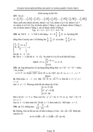 270 BÀI TOÁN BỒI DƯỠNG HS GIỎI VÀ NĂNG KHIẾU TOÁN THCS
(Giải tương tự bài 36)
227. Ta có :
( ) ( ) ( ) ( )A 1 ... 3 4 ... 8 9 ... 15 16 ... 24               = + + + + + + + + + + +               
Theo cách chia nhóm nh trên, nhóm 1 có 3 số, nhóm 2 có 5 số, nhóm 3 có 7
số, nhóm 4 có 9 số. Các số thuộc nhóm 1 bằng 1, các số thuộc nhóm 2 bằng 2,
các số thuộc nhóm 3 bằng 3, các số thuộc nhóm 4 bằng 4.
Vậy A = 1.3 + 2.5 + 3.7 + 4.9 = 70
228. a) Xét 0 x 3. Viết A dới dạng : A = 4.
x
2
.
x
2
.(3 x). Áp dụng bất
đẳng thức Cauchy cho 3 số không âm
x
2
,
x
2
, (3 x) ta đợc :
x
2
.
x
2
.(3 x)
3
x x
3 x
2 2 1
3
 
+ + − ÷
= ÷
 ÷
 
.
Do đó A 4 (1)
b) Xét x > 3, khi đó A 0 (2). So sánh (1) và (2) ta đi đến kết luận :
x
3 x
maxA 4 x 22
x 0

= −
= ⇔ ⇔ =
 ≥
.
229. a) Lập phơng hai vế, áp dụng hằng đẳng thức (a + b)3
= a3
+ b3
+ 3ab(a
+ b), ta đợc :
3
x 1 7 x 3. (x 1)(7 x).2 8 (x 1)(7 x) 0+ + − + + − = ⇔ + − = ⇔ x = - 1 ; x = 7
(thỏa)
b) Điều kiện : x - 1 (1). Đặt 3
x 2 y ; x 1 z− = + = . Khi đó x 2 = y2
; x +
1 = z2
nên z2
y3
= 3. Phương trình đã cho được đa về hệ :
2 3
y z 3 (2)
z y 3 (3)
z 0 (4)
+ =

− =
 ≥
Rút z từ (2) : z = 3 y. Thay vào (3) : y3
y2
+ 6y 6 = 0 ⇔ (y 1)(y2
+ 6) = 0
⇔ y = 1
Suy ra z = 2, thỏa mãn (4). Từ đó x = 3, thỏa mãn (1). Kết luận : x = 3.
230. a) Có, chẳng hạn :
1 1
2
2 2
+ = .
b) Không. Giả sử tồn tại các số hữu tỉ dơng a, b mà 4
a b 2+ = . Bình ph-
ơng hai vế :
a b 2 ab 2 2 ab 2 (a b)+ + = ⇒ = − + .
Trang: 46
 