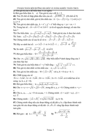 270 BÀI TOÁN BỒI DƯỠNG HS GIỎI VÀ NĂNG KHIẾU TOÁN THCS
a) Tìm giá trị của x để biểu thức A có nghĩa.
b) Rút gọn biểu thức A. c) Tìm giá trị của x để A < 2.
68. Tìm 20 chữ số thập phân đầu tiên của số : 0,9999....9 (20 chữ số 9)
69. Tìm giá trị nhỏ nhất, giá trị lớn nhất của : A = | x - 2 | + | y 1 | với | x | +
| y | = 5
70. Tìm giá trị nhỏ nhất của A = x4
+ y4
+ z4
biết rằng xy + yz + zx = 1
71. Trong hai số : n n 2 và 2 n+1+ + (n là số nguyên dương), số nào lớn
hơn ?
72. Cho biểu thức A 7 4 3 7 4 3= + + − . Tính giá trị của A theo hai cách.
73. Tính : ( 2 3 5)( 2 3 5)( 2 3 5)( 2 3 5)+ + + − − + − + +
74. Chứng minh các số sau là số vô tỉ : 3 5 ; 3 2 ; 2 2 3+ − +
75. Hãy so sánh hai số : a 3 3 3 và b=2 2 1= − − ;
5 1
2 5 và
2
+
+
76. So sánh 4 7 4 7 2+ − − − và số 0.
77. Rút gọn biểu thức :
2 3 6 8 4
Q
2 3 4
+ + + +
=
+ +
.
78. Cho P 14 40 56 140= + + + . Hãy biểu diễn P dưới dạng tổng của 3
căn thức bậc hai
79. Tính giá trị của biểu thức x2
+ y2
biết rằng : 2 2
x 1 y y 1 x 1− + − = .
80. Tìm giá trị nhỏ nhất và lớn nhất của : A 1 x 1 x= − + + .
81. Tìm giá trị lớn nhất của : ( )
2
M a b= + với a, b > 0 và a + b 1.
82. CMR trong các số
2b c 2 ad ; 2c d 2 ab ; 2d a 2 bc ; 2a b 2 cd+ − + − + − + − có ít nhất hai số d-
ương (a, b, c, d > 0).
83. Rút gọn biểu thức : N 4 6 8 3 4 2 18= + + + .
84. Cho x y z xy yz zx+ + = + + , trong đó x, y, z > 0. Chứng minh x = y =
z.
85. Cho a1, a2, …, an > 0 và a1a2aan = 1. Chứng minh: (1 + a1)(1 + a2)…(1 +
an) 2n
.
86. Chứng minh : ( )
2
a b 2 2(a b) ab+ ≥ + (a, b 0).
87. Chứng minh rằng nếu các đoạn thẳng có độ dài a, b, c lập được thành một
tam giác thì các đoạn thẳng có độ dài a , b , c cũng lập được thành một
tam giác.
88. Rút gọn : a)
2
ab b a
A
b b
−
= − b)
2
(x 2) 8x
B
2
x
x
+ −
=
−
Trang: 5
 