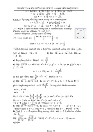 270 BÀI TOÁN BỒI DƯỠNG HS GIỎI VÀ NĂNG KHIẾU TOÁN THCS
= (x + 2 2 )(x2
- 2 2 x + 2) + (x + 2 2 ).6 6x - 16 2
= (x + 2 2 )(x - 2 )2
- 4 2 - 4 2 .
min A = - 4 2 với x = 2 .
Cách 2 : Áp dụng bất đẳng thức Cauchy với 3 số không âm :
x3
+ 2 2 + 2 2 3. 33
x .2 2.2 2 = 6x.
Suy ra x3
6x - 4 2 . min A = - 4 2 với x = 2 .
241. Gọi x là cạnh của hình vuông nhỏ, V là thể tích của hình hộp.
Cần tìm giá trị lớn nhất của V = x(3 2x)2
.
Theo bất đẳng thức Cauchy với ba số dơng :
4V = 4x(3 2x)(3 2x)
3
4x 3 2x 3 2x
3
+ − + − 
 ÷
 
= 8
max V = 2 ⇔ 4x = 3 2x ⇔ x =
1
2
Thể tích lớn nhất của hình hộp là 2 dm3
khi cạnh hình vuông nhỏ bằng
1
2
dm.
242. a) Đáp số : 24 ; - 11. b) Đặt 3
2 x a ; x 1 b− = − = . Đáp số :
1 ; 2 ; 10.
c) Lập phơng hai vế. Đáp số : 0 ;
5
2
d) Đặt 3
2x 1− = y. Giải hệ : x3
+ 1 = 2y , y3
+ 1 = 2x, đợc (x y)(x2
+ xy +
y2
+ 2) = 0
⇔ x = y. Đáp số : 1 ;
1 5
2
− ±
.
e) Rút gọn vế trái đợc : ( )21
x x 4
2
− − . Đáp số : x = 4.
g) Đặt 3 3
7 x a ; x 5 b− = − = . Ta có : a3
+ b3
= 2, a3
b3
= 12 2x, do đó vế
phải của phương trình đã cho là
3 3
a b
2
−
. Phương trình đã cho trở thành :
a b
a b
−
+
=
3 3
a b
2
−
.
Do a3
+ b3
= 2 nên
3 3
3 3
a b a b
a b a b
− −
=
+ +
⇒ (a b)(a3
+ b3
) = (a + b)(a3
b3
)
Do a + b 0 nên : (a b)(a2
ab + b2
= (a b)(a2
+ ab + b2
).
Từ a = b ta đợc x = 6. Từ ab = 0 ta đợc x = 7 ; x = 5.
h) Đặt 3 3
x 1 a ; x 1 b+ = − = . Ta có : a2
+ b2
+ ab = 1 (1) ; a3
b3
= 2 (2).
Từ (1) và (2) : a b = 2. Thay b = a 2 vào (1) ta đợc a = 1. Đáp số : x = 0.
i) Cách 1 : x = - 2 nghiệm đúng phương trình. Với x + 2 0, chia hai vế cho
3
x 2+ .
Đặt 3
x 1 x 3
a; b
x 2 x 2
+ +
= =
+ +
. Giải hệ a3
+ b3
= 2, a + b = - 1. Hệ này vô
nghiệm.
Trang: 50
3-2x
3-2x
x
x x
x
x
xx
x
 