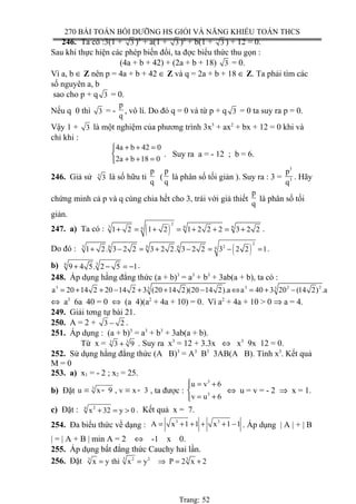 270 BÀI TOÁN BỒI DƯỠNG HS GIỎI VÀ NĂNG KHIẾU TOÁN THCS
246. Ta có :3(1 + 3 )3
+ a(1 + 3 )2
+ b(1 + 3 ) + 12 = 0.
Sau khi thực hiện các phép biến đổi, ta đợc biểu thức thu gọn :
(4a + b + 42) + (2a + b + 18) 3 = 0.
Vì a, b ∈ Z nên p = 4a + b + 42 ∈ Z và q = 2a + b + 18 ∈ Z. Ta phải tìm các
số nguyên a, b
sao cho p + q 3 = 0.
Nếu q 0 thì 3 = -
p
q
, vô lí. Do đó q = 0 và từ p + q 3 = 0 ta suy ra p = 0.
Vậy 1 + 3 là một nghiệm của phương trình 3x3
+ ax2
+ bx + 12 = 0 khi và
chỉ khi :
4a b 42 0
2a b 18 0
+ + =

+ + =
. Suy ra a = - 12 ; b = 6.
246. Giả sử 3
3 là số hữu tỉ
p
q
(
p
q
là phân số tối giản ). Suy ra : 3 =
3
3
p
q
. Hãy
chứng minh cả p và q cùng chia hết cho 3, trái với giả thiết
p
q
là phân số tối
giản.
247. a) Ta có : ( )
2
3 6 661 2 1 2 1 2 2 2 3 2 2+ = + = + + = + .
Do đó : ( )
2
23 6 6 6 61 2. 3 2 2 3 2 2. 3 2 2 3 2 2 1+ − = + − = − = .
b) 6 3
9 4 5. 2 5 1+ − = − .
248. Áp dụng hằng đẳng thức (a + b)3
= a3
+ b3
+ 3ab(a + b), ta có :
3 3 2 23 3
a 20 14 2 20 14 2 3 (20 14 2)(20 14 2).a a 40 3 20 (14 2) .a= + + − + + − ⇔ = + −
⇔ a3
6a 40 = 0 ⇔ (a 4)(a2
+ 4a + 10) = 0. Vì a2
+ 4a + 10 > 0 ⇒ a = 4.
249. Giải tơng tự bài 21.
250. A = 2 + 3 2− .
251. Áp dụng : (a + b)3
= a3
+ b3
+ 3ab(a + b).
Từ x = 3 3
3 9+ . Suy ra x3
= 12 + 3.3x ⇔ x3
9x 12 = 0.
252. Sử dụng hằng đẳng thức (A B)3
= A3
B3
3AB(A B). Tính x3
. Kết quả
M = 0
253. a) x1 = - 2 ; x2 = 25.
b) Đặt 3
u x 9 , v x 3= - = - , ta được :
3
3
u v 6
v u 6
 = +

= +
⇔ u = v = - 2 ⇒ x = 1.
c) Đặt : 24
x 32 y 0+ = > . Kết quả x = 7.
254. Đa biểu thức về dạng :
3 3
A x 1 1 x 1 1= + + + + − . Áp dụng | A | + | B
| = | A + B | min A = 2 ⇔ -1 x 0.
255. Áp dụng bất đẳng thức Cauchy hai lần.
256. Đặt 3 2 23 3
x y thì x y P 2 x 2= = ⇒ = +
Trang: 52
 