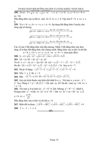 270 BÀI TOÁN BỒI DƯỠNG HS GIỎI VÀ NĂNG KHIẾU TOÁN THCS
258. Ta có : ( ) ( )
2 2
P x a x b= − + − = | x a | + | x b | | x a + b x | = b a
(a < b).
Dấu đẳng thức xảy ra khi (x a)(x b) 0 ⇔ a x b. Vậy min P = b a ⇔ a x
b.
259. Vì a + b > c ; b + c > a ; c + a > b. Áp dụng bất đẳng thức Cauchy cho
từng cặp số dương
(a b c) (b c a)
(a b c)(b c a) b
2
(b c a) (c a b)
(b c a)(c a b) c
2
(c a b) (a b c)
(c a b)(a b c) a
2
+ − + + −
+ − + − ≤ =
+ − + + −
+ − + − ≤ =
+ − + + −
+ − + − ≤ =
Các vế của 3 bất dẳng thức trên đều dương. Nhân 3 bất đẳng thức này theo
từng vế ta đợc bất đẳng thức cần chứng minh. Đẳng thức xảy ra khi và chỉ khi
a + b c = b + c a = c + a b ⇔ a = b = c (tam giác đều).
260. 2 2
x y (x y) (x y) 4xy 4 4 2 2− = − = + − = + = .
261. 2A = (a b)2
+ (b c)2
+ (c a)2
.
Ta có : c a = - (a c) = - [(a b) + (b c)] = - ( 2 + 1 + 2 - 1) = - 2 2 .
Do đó : 2A = ( 2 + 1)2
+ ( 2 - 1)2
+ (-2 2 )2
= 14. Suy ra A = 7.
262. Đa pt về dạng : ( ) ( ) ( )
2 2 2
x 2 1 y 3 2 z 5 3 0− − + − − + − − = .
263. Nếu 1 x 2 thì y = 2.
264. Đặt : ( )( )x 1 y 0. M x 1 x 1 2 3 x 1− = ≥ = − − + − − .
265. Gọi các kích thước của hình chữ nhật là x, y. Với mọi x, y ta có : x2
+
y2
2xy. Nhng x2
+ y2
= (8 2 )2
= 128, nên xy 64. Do đó : max xy = 64 ⇔ x
= y = 8.
266. Với mọi a, b ta luôn có : a2
+ b2
≥ 2ab. Nhưng a2
+ b2
= c2
(định lí
Pytago) nên : c2
≥2ab ⇔ 2c2
≥ a2
+b2
+ 2ab ⇔ 2c2
≥ (a + b)2
⇔ c 2
a + b ⇔ c
a b
2
+
.
Dấu đẳng thức xảy ra khi và chỉ khi a = b.
267. Biến đổi ta được : ( ) ( ) ( )
2 2 2
a 'b ab' a'c ac' b'c bc' 0− + − + − =
268. 2 x - 1 ; 1 x 2.
---------------Hết---------------
Trang: 53
 