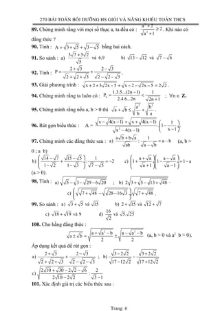 270 BÀI TOÁN BỒI DƯỠNG HS GIỎI VÀ NĂNG KHIẾU TOÁN THCS
89. Chứng minh rằng với mọi số thực a, ta đều có :
2
2
a 2
2
a 1
+
≥
+
. Khi nào có
đẳng thức ?
90. Tính : A 3 5 3 5= + + − bằng hai cách.
91. So sánh : a)
3 7 5 2
và 6,9 b) 13 12 và 7 6
5
+
− −
92. Tính :
2 3 2 3
P
2 2 3 2 2 3
+ −
= +
+ + − −
.
93. Giải phương trình : x 2 3 2x 5 x 2 2x 5 2 2+ + − + − − − = .
94. Chứng minh rằng ta luôn có : n
1.3.5...(2n 1) 1
P
2.4.6...2n 2n 1
−
= <
+
; ∀n ∈ Z+
95. Chứng minh rằng nếu a, b > 0 thì
2 2
a b
a b
b a
+ ≤ + .
96. Rút gọn biểu thức : A = 2
x 4(x 1) x 4(x 1) 1
. 1
x 1x 4(x 1)
− − + + −  
− ÷
− − −
.
97. Chứng minh các đẳng thức sau :
a b b a 1
a) : a b
ab a b
+
= −
−
(a, b >
0 ; a b)
14 7 15 5 1 a a a a
b) : 2 c) 1 1 1 a
1 2 1 3 7 5 a 1 a 1
    − − + −
+ = − + − = − ÷  ÷ ÷
− − − + −    
(a > 0).
98. Tính : a) 5 3 29 6 20 ; b) 2 3 5 13 48− − − + − + .
c) 7 48 28 16 3 . 7 48
 
+ − − + ÷
 
.
99. So sánh : a) 3 5 và 15 b) 2 15 và 12 7+ + +
16
c) 18 19 và 9 d) và 5. 25
2
+
100. Cho hằng đẳng thức :
2 2
a a b a a b
a b
2 2
+ − − −
± = ± (a, b > 0 và a2
b > 0).
Áp dụng kết quả để rút gọn :
2 3 2 3 3 2 2 3 2 2
a) ; b)
2 2 3 2 2 3 17 12 2 17 12 2
+ − − +
+ −
+ + − − − +
2 10 30 2 2 6 2
c) :
2 10 2 2 3 1
+ − −
− −
101. Xác định giá trị các biểu thức sau :
Trang: 6
 