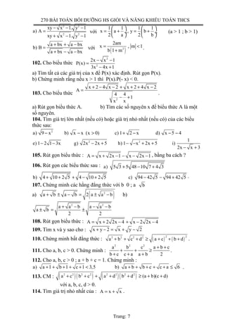 270 BÀI TOÁN BỒI DƯỠNG HS GIỎI VÀ NĂNG KHIẾU TOÁN THCS
2 2
2 2
xy x 1. y 1
a) A
xy x 1. y 1
− − −
=
+ − −
với
1 1 1 1
x a , y b
2 a 2 b
   
= + = + ÷  ÷
   
(a > 1 ; b > 1)
a bx a bx
b) B
a bx a bx
+ + −
=
+ − −
với
( )2
2am
x , m 1
b 1 m
= <
+ .
102. Cho biểu thức
2
2
2x x 1
P(x)
3x 4x 1
− −
=
− +
a) Tìm tất cả các giá trị của x để P(x) xác định. Rút gọn P(x).
b) Chứng minh rằng nếu x > 1 thì P(x).P(- x) < 0.
103. Cho biểu thức
2
x 2 4 x 2 x 2 4 x 2
A
4 4
1
x x
+ − − + + + −
=
− +
.
a) Rút gọn biểu thức A. b) Tìm các số nguyên x để biểu thức A là một
số nguyên.
104. Tìm giá trị lớn nhất (nếu có) hoặc giá trị nhỏ nhất (nếu có) của các biểu
thức sau:
2
a) 9 x b) x x (x 0) c) 1 2 x d) x 5 4− − > + − − −
2 2 1
e) 1 2 1 3x g) 2x 2x 5 h) 1 x 2x 5 i)
2x x 3
− − − + − − + +
− +
105. Rút gọn biểu thức : A x 2x 1 x 2x 1= + − − − − , bằng ba cách ?
106. Rút gọn các biểu thức sau : a) 5 3 5 48 10 7 4 3+ − +
b) 4 10 2 5 4 10 2 5 c) 94 42 5 94 42 5+ + + − + − − + .
107. Chứng minh các hằng đẳng thức với b 0 ; a b
a) ( )2
a b a b 2 a a b+ ± − = ± − b)
2 2
a a b a a b
a b
2 2
+ − − −
± = ±
108. Rút gọn biểu thức : A x 2 2x 4 x 2 2x 4= + − + − −
109. Tìm x và y sao cho : x y 2 x y 2+ − = + −
110. Chứng minh bất đẳng thức : ( ) ( )
2 22 2 2 2
a b c d a c b d+ + + ≥ + + + .
111. Cho a, b, c > 0. Chứng minh :
2 2 2
a b c a b c
b c c a a b 2
+ +
+ + ≥
+ + +
.
112. Cho a, b, c > 0 ; a + b + c = 1. Chứng minh :
a) a 1 b 1 c 1 3,5 b) a b b c c a 6+ + + + + < + + + + + ≤ .
113. CM : ( )( ) ( )( )2 2 2 2 2 2 2 2
a c b c a d b d (a b)(c d)+ + + + + ≥ + +
với a, b, c, d > 0.
114. Tìm giá trị nhỏ nhất của : A x x= + .
Trang: 7
 