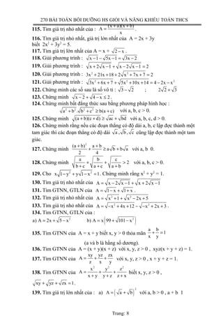 270 BÀI TOÁN BỒI DƯỠNG HS GIỎI VÀ NĂNG KHIẾU TOÁN THCS
115. Tìm giá trị nhỏ nhất của :
(x a)(x b)
A
x
+ +
= .
116. Tìm giá trị nhỏ nhất, giá trị lớn nhất của A = 2x + 3y
biết 2x2
+ 3y2
= 5.
117. Tìm giá trị lớn nhất của A = x + 2 x− .
118. Giải phương trình : x 1 5x 1 3x 2− − − = −
119. Giải phương trình : x 2 x 1 x 2 x 1 2+ − + − − =
120. Giải phương trình : 2 2
3x 21x 18 2 x 7x 7 2+ + + + + =
121. Giải phương trình : 2 2 2
3x 6x 7 5x 10x 14 4 2x x+ + + + + = − −
122. Chứng minh các số sau là số vô tỉ : 3 2 ; 2 2 3− +
123. Chứng minh x 2 4 x 2− + − ≤ .
124. Chứng minh bất đẳng thức sau bằng phương pháp hình học :
2 2 2 2
a b . b c b(a c)+ + ≥ + với a, b, c > 0.
125. Chứng minh (a b)(c d) ac bd+ + ≥ + với a, b, c, d > 0.
126. Chứng minh rằng nếu các đoạn thẳng có độ dài a, b, c lập đợc thành một
tam giác thì các đoạn thẳng có độ dài a , b , c cũng lập đợc thành một tam
giác.
127. Chứng minh
2
(a b) a b
a b b a
2 4
+ +
+ ≥ + với a, b 0.
128. Chứng minh
a b c
2
b c a c a b
+ + >
+ + +
với a, b, c > 0.
129. Cho 2 2
x 1 y y 1 x 1− + − = . Chứng minh rằng x2
+ y2
= 1.
130. Tìm giá trị nhỏ nhất của A x 2 x 1 x 2 x 1= − − + + −
131. Tìm GTNN, GTLN của A 1 x 1 x= − + + .
132. Tìm giá trị nhỏ nhất của 2 2
A x 1 x 2x 5= + + − +
133. Tìm giá trị nhỏ nhất của 2 2
A x 4x 12 x 2x 3= − + + − − + + .
134. Tìm GTNN, GTLN của :
( )2 2
a) A 2x 5 x b) A x 99 101 x= + − = + −
135. Tìm GTNN của A = x + y biết x, y > 0 thỏa mãn
a b
1
x y
+ =
(a và b là hằng số dương).
136. Tìm GTNN của A = (x + y)(x + z) với x, y, z > 0 , xyz(x + y + z) = 1.
137. Tìm GTNN của
xy yz zx
A
z x y
= + + với x, y, z > 0 , x + y + z = 1.
138. Tìm GTNN của
2 2 2
x y z
A
x y y z z x
= + +
+ + +
biết x, y, z > 0 ,
xy yz zx 1+ + = .
139. Tìm giá trị lớn nhất của : a) ( )
2
A a b= + với a, b > 0 , a + b 1
Trang: 8
 