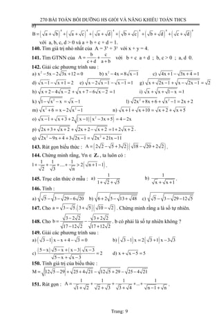 270 BÀI TOÁN BỒI DƯỠNG HS GIỎI VÀ NĂNG KHIẾU TOÁN THCS
b)
( ) ( ) ( ) ( ) ( ) ( )
4 4 4 4 4 4
B a b a c a d b c b d c d= + + + + + + + + + + +
với a, b, c, d > 0 và a + b + c + d = 1.
140. Tìm giá trị nhỏ nhất của A = 3x
+ 3y
với x + y = 4.
141. Tìm GTNN của
b c
A
c d a b
= +
+ +
với b + c a + d ; b, c > 0 ; a, d 0.
142. Giải các phương trình sau :
2 2
a) x 5x 2 3x 12 0 b) x 4x 8 x 1 c) 4x 1 3x 4 1− − + = − = − + − + =
d) x 1 x 1 2 e) x 2 x 1 x 1 1 g) x 2x 1 x 2x 1 2− − + = − − − − = + − + − − =
h) x 2 4 x 2 x 7 6 x 2 1 i) x x 1 x 1+ − − + + − − = + + − =
2 2 2
k) 1 x x x 1 l) 2x 8x 6 x 1 2x 2− − = − + + + − = +
2 2
m) x 6 x 2 x 1 n) x 1 x 10 x 2 x 5+ = − − + + + = + + +
( ) ( )2
o) x 1 x 3 2 x 1 x 3x 5 4 2x− + + + − − + = −
p) 2x 3 x 2 2x 2 x 2 1 2 x 2+ + + + + − + = + + .
2 2
q) 2x 9x 4 3 2x 1 2x 21x 11− + + − = + −
143. Rút gọn biểu thức : ( )( )A 2 2 5 3 2 18 20 2 2= − + − + .
144. Chứng minh rằng, ∀n ∈ Z+ , ta luôn có :
( )1 1 1
1 .... 2 n 1 1
2 3 n
+ + + + > + − .
145. Trục căn thức ở mẫu :
1 1
a) b)
1 2 5 x x 1+ + + +
.
146. Tính :
a) 5 3 29 6 20 b) 6 2 5 13 48 c) 5 3 29 12 5− − − + − + − − −
147. Cho ( )( )a 3 5. 3 5 10 2= − + − . Chứng minh rằng a là số tự nhiên.
148. Cho
3 2 2 3 2 2
b
17 12 2 17 12 2
− +
= −
− +
. b có phải là số tự nhiên không ?
149. Giải các phương trình sau :
( ) ( ) ( )
( ) ( )
a) 3 1 x x 4 3 0 b) 3 1 x 2 3 1 x 3 3
5 x 5 x x 3 x 3
c) 2 d) x x 5 5
5 x x 3
− − + − = − = + −
− − + − −
= + − =
− + −
150. Tính giá trị của biểu thức :
M 12 5 29 25 4 21 12 5 29 25 4 21= − + + − + − −
151. Rút gọn :
1 1 1 1
A ...
1 2 2 3 3 4 n 1 n
= + + + +
+ + + − +
.
Trang: 9
 