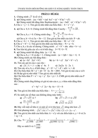 270 BÀI TOÁN BỒI DƯỠNG HS GIỎI VÀ NĂNG KHIẾU TOÁN THCS
PHẦN I: ĐỀ BÀI
1. Chứng minh 7 là số vô tỉ.
2. a) Chứng minh : (ac + bd)2
+ (ad bc)2
= (a2
+ b2
)(c2
+ d2
)
b) Chứng minh bất dẳng thức Bunhiacôpxki : (ac + bd)2
(a2
+ b2
)(c2
+ d2
)
3. Cho x + y = 2. Tìm giá trị nhỏ nhất của biểu thức : S = x2
+ y2
.
4. a) Cho a 0, b 0. Chứng minh bất đẳng thức Cauchy :
a b
ab
2
+
≥ .
b) Cho a, b, c > 0. Chứng minh rằng :
bc ca ab
a b c
a b c
+ + ≥ + +
c) Cho a, b > 0 và 3a + 5b = 12. Tìm giá trị lớn nhất của tích P = ab.
5. Cho a + b = 1. Tìm giá trị nhỏ nhất của biểu thức : M = a3
+ b3
.
6. Cho a3
+ b3
= 2. Tìm giá trị lớn nhất của biểu thức : N = a + b.
7. Cho a, b, c là các số dương. Chứng minh : a3
+ b3
+ abc ab(a + b + c)
8. Tìm liên hệ giữa các số a và b biết rằng : a b a b+ > −
9. a) Chứng minh bất đẳng thức (a + 1)2
4a
b) Cho a, b, c > 0 và abc = 1. Chứng minh : (a + 1)(b + 1)(c + 1) 8
10. Chứng minh các bất đẳng thức :
a) (a + b)2
2(a2
+ b2
) b) (a + b + c)2
3(a2
+ b2
+ c2
)
11. Tìm các giá trị của x sao cho :
a) | 2x 3 | = | 1 x |b) x2
4x 5 c) 2x(2x 1) 2x 1.
12. Tìm các số a, b, c, d biết rằng : a2
+ b2
+ c2
+ d2
= a(b + c + d)
13. Cho biểu thức M = a2
+ ab + b2
3a 3b + 2001. Với giá trị nào của a và b
thì M đạt giá trị nhỏ nhất ? Tìm giá trị nhỏ nhất đó.
14. Cho biểu thức P = x2
+ xy + y2
3(x + y) + 3. CMR giá trị nhỏ nhất của P
bằng 0.
15. Chứng minh rằng không có giá trị nào của x, y, z thỏa mãn đẳng thức
sau :
x2
+ 4y2
+ z2
2a + 8y 6z + 15 = 0
16. Tìm giá trị lớn nhất của biểu thức : 2
1
A
x 4x 9
=
− +
17. So sánh các số thực sau (không dùng máy tính) :
a) 7 15 và 7+ b) 17 5 1 và 45+ +
c)
23 2 19
và 27
3
−
d) 3 2 và 2 3
18. Hãy viết một số hữu tỉ và một số vô tỉ lớn hơn 2 nhng nhỏ hơn 3
19. Giải phương trình : 2 2 2
3x 6x 7 5x 10x 21 5 2x x+ + + + + = − − .
20. Tìm giá trị lớn nhất của biểu thức A = x2
y với các điều kiện x, y > 0 và 2x
+ xy = 4.
21. Cho
1 1 1 1
S .... ...
1.1998 2.1997 k(1998 k 1) 1998 1
= + + + + +
− + −
.
Hãy so sánh S và
1998
2.
1999
.
Trang: 1
 