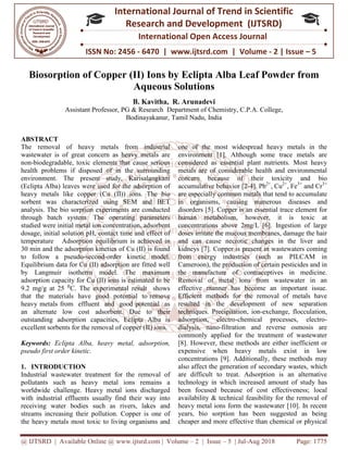 @ IJTSRD | Available Online @ www.ijtsrd.com
ISSN No: 2456
International
Research
Biosorption of Copper (II
Assistant Professor, PG &
Bodinayakanur
ABSTRACT
The removal of heavy metals from industrial
wastewater is of great concern as heavy metals are
non-biodegradable, toxic elements that cause serious
health problems if disposed of in the surrounding
environment. The present study, Karisalangkani
(Eclipta Alba) leaves were used for the adsorption of
heavy metals like copper (Cu (II)) ions. The
sorbent was characterized using SEM and BET
analysis. The bio sorption experiments are conducted
through batch system. The operating parameters
studied were initial metal ion concentration, adsorbent
dosage, initial solution pH, contact time and effect of
temperature Adsorption equilibrium is achieved in
30 min and the adsorption kinetics of Cu (II)
to follow a pseudo-second-order kinetic model.
Equilibrium data for Cu (II) adsorption are fitted well
by Langmuir isotherm model. The maximum
adsorption capacity for Cu (II) ions is estimated to be
9.2 mg/g at 25 ⁰C. The experimental result shows
that the materials have good potential to remove
heavy metals from effluent and good potential as
an alternate low cost adsorbent. Due to their
outstanding adsorption capacities, Eclipta Alba is
excellent sorbents for the removal of copper (II) ions.
Keywords: Eclipta Alba, heavy metal, adsorption,
pseudo first order kinetic.
1. INTRODUCTION
Industrial wastewater treatment for the removal of
pollutants such as heavy metal ions remains a
worldwide challenge. Heavy metal ions discharged
with industrial effluents usually find their way into
receiving water bodies such as rivers, lakes and
streams increasing their pollution. Copper is one of
the heavy metals most toxic to living organisms and
@ IJTSRD | Available Online @ www.ijtsrd.com | Volume – 2 | Issue – 5 | Jul-Aug
ISSN No: 2456 - 6470 | www.ijtsrd.com | Volume
International Journal of Trend in Scientific
Research and Development (IJTSRD)
International Open Access Journal
f Copper (II) Ions by Eclipta Alba Leaf Powder f
Aqueous Solutions
B. Kavitha, R. Arunadevi
PG & Research Department of Chemistry, C.P.A. College,
Bodinayakanur, Tamil Nadu, India
The removal of heavy metals from industrial
wastewater is of great concern as heavy metals are
biodegradable, toxic elements that cause serious
health problems if disposed of in the surrounding
environment. The present study, Karisalangkani
ba) leaves were used for the adsorption of
) ions. The bio
was characterized using SEM and BET
experiments are conducted
through batch system. The operating parameters
tal ion concentration, adsorbent
dosage, initial solution pH, contact time and effect of
temperature Adsorption equilibrium is achieved in
Cu (II) is found
order kinetic model.
(II) adsorption are fitted well
by Langmuir isotherm model. The maximum
ions is estimated to be
C. The experimental result shows
that the materials have good potential to remove
from effluent and good potential as
an alternate low cost adsorbent. Due to their
outstanding adsorption capacities, Eclipta Alba is
excellent sorbents for the removal of copper (II) ions.
Eclipta Alba, heavy metal, adsorption,
Industrial wastewater treatment for the removal of
pollutants such as heavy metal ions remains a
worldwide challenge. Heavy metal ions discharged
with industrial effluents usually find their way into
receiving water bodies such as rivers, lakes and
increasing their pollution. Copper is one of
the heavy metals most toxic to living organisms and
one of the most widespread heavy metals in the
environment [1]. Although some trace metals are
considered as essential plant nutrients. Most heavy
metals are of considerable health and environmental
concern because of their toxicity and bio
accumulative behavior [2-4]. Pb
are especially common metals that tend to accumulate
in organisms, causing numerous diseases and
disorders [5]. Copper is an essential trace element for
human metabolism, however, it is toxic at
concentrations above 2mg/L [6]. Ingestion of large
doses irritate the mucous membranes, damage the hair
and can cause necrotic changes in the liver and
kidneys [7]. Copper is present in wastewaters coming
from energy industries (such as PILCAM in
Cameroon), the production of certain pesticides and in
the manufacture of contraceptives in medicine.
Removal of metal ions from wastewater in an
effective manner has become an important
Efficient methods for the removal of metals have
resulted in the development of new separation
techniques. Precipitation, ion
adsorption, electro-chemical processes, electro
dialysis, nano-filtration and reverse osmosis are
commonly applied for the treatment of wastewater
[8]. However, these methods are either inefficient or
expensive when heavy metals exist in low
concentrations [9]. Additionally, these methods may
also affect the generation of secondary wastes, which
are difficult to treat. Adsorption is an alternative
technology in which increased amount of study has
been focused because of cost effectiveness; local
availability & technical feasibility for the removal of
heavy metal ions form the wastewater [10]. In recent
years, bio sorption has been suggested as being
cheaper and more effective than chemical or physical
2018 Page: 1775
6470 | www.ijtsrd.com | Volume - 2 | Issue – 5
Scientific
(IJTSRD)
Access Journal
Leaf Powder from
t of Chemistry, C.P.A. College,
one of the most widespread heavy metals in the
environment [1]. Although some trace metals are
considered as essential plant nutrients. Most heavy
e of considerable health and environmental
concern because of their toxicity and bio
4]. Pb2+
, Cu2+
, Fe3+
and Cr3+
are especially common metals that tend to accumulate
in organisms, causing numerous diseases and
er is an essential trace element for
human metabolism, however, it is toxic at
concentrations above 2mg/L [6]. Ingestion of large
doses irritate the mucous membranes, damage the hair
and can cause necrotic changes in the liver and
esent in wastewaters coming
from energy industries (such as PILCAM in
Cameroon), the production of certain pesticides and in
the manufacture of contraceptives in medicine.
Removal of metal ions from wastewater in an
effective manner has become an important issue.
Efficient methods for the removal of metals have
resulted in the development of new separation
-exchange, flocculation,
chemical processes, electro-
filtration and reverse osmosis are
commonly applied for the treatment of wastewater
[8]. However, these methods are either inefficient or
expensive when heavy metals exist in low
concentrations [9]. Additionally, these methods may
also affect the generation of secondary wastes, which
ifficult to treat. Adsorption is an alternative
technology in which increased amount of study has
been focused because of cost effectiveness; local
availability & technical feasibility for the removal of
heavy metal ions form the wastewater [10]. In recent
has been suggested as being
cheaper and more effective than chemical or physical
 