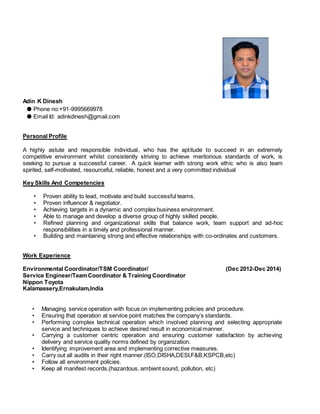 Adin K Dinesh
● Phone no:+91-9995669978
● Email Id: adinkdinesh@gmail.com
Personal Profile
A highly astute and responsible individual, who has the aptitude to succeed in an extremely
competitive environment whilst consistently striving to achieve meritorious standards of work, is
seeking to pursue a successful career. A quick learner with strong work ethic who is also team
spirited, self-motivated, resourceful, reliable, honest and a very committed individual
Key Skills And Competencies
• Proven ability to lead, motivate and build successful teams.
• Proven influencer & negotiator.
• Achieving targets in a dynamic and complex business environment.
• Able to manage and develop a diverse group of highly skilled people.
• Refined planning and organizational skills that balance work, team support and ad-hoc
responsibilities in a timely and professional manner.
• Building and maintaining strong and effective relationships with co-ordinates and customers.
Work Experience
Environmental Coordinator/TSM Coordinator/ (Dec 2012-Dec 2014)
Service Engineer/TeamCoordinator & Training Coordinator
Nippon Toyota
Kalamassery,Ernakulam,India
• Managing service operation with focus on implementing policies and procedure.
• Ensuring that operation at service point matches the company’s standards.
• Performing complex technical operation which involved planning and selecting appropriate
service and techniques to achieve desired result in economical manner.
• Carrying a customer centric operation and ensuring customer satisfaction by achieving
delivery and service quality norms defined by organization.
• Identifying improvement area and implementing corrective measures.
• Carry out all audits in their right manner.(ISO,DISHA,DESI,F&B,KSPCB,etc)
• Follow all environment policies.
• Keep all manifest records.(hazardous, ambient sound, pollution, etc)
 