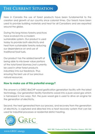 www.GREC.energy
8091 RR.2 Industrial Park Rd, Thornloe, Ontario, P0J 1S0
The Current Situation
Here in Canada the use of forest products have been fundamental to the
creation and growth of our country since colonial times. Our forests have been
used to provide building materials and heat for all Canadians and are exported
around the globe.
How to make use of this potential energy?
The answer is a GREC-BioCHP wood gasification generation facility with the latest
technology. Our generation facility transforms wood into a pure wood gas which
is harnessed in two ways. First, the pure wood gas is used to drive an engine for
the generation of electricity.
Second, the heat generated from our process, and recovery from the generation
of electricity, is captured and directed into a heat recovery system that can be
used for industrial processes or residential district heating.
During this long history forestry practices
have evolved into a modern
sustainable system. Our product is used
today to provide both electricity and
heat from sustainable forestry reducing
our dependence on and use of
traditional fossil fuels.
Our product has the added benefit of
being able to mix lower value portions
of the total forest biomass (not currently
be used in other forest products
industries) into our feedstock. Thus
ensuring the best use of our precious
natural resources.
 