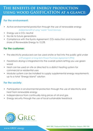 The benefits of energy production
using wood GASIFICATION at a glance:
For the environment:
• Active environmental protection through the use of renewable energy
Added benefit of using “waste” forest biomass
• Energy use is CO2 neutral
• No risk to future generations
• Compliance with the Kyoto Agreement: CO2 reduction and increasing the
share of Renewable Energy to 12.5%
For the customer:
• The electricity produced can be used onsite or fed into the public grid under
a FIT program or long-term Power Purchase Agreement (PPA)
• Feedstock drying is integrated into the overall system letting you use green
wood
• Heat can be used on site or directed to a district heating system for
commercial or residential uses
• Modular system can be installed to supply supplemental energy requirements
up to a total “Energy Island” solution
For the society:
• Participation in environmental protection through the use of electricity and
heat from renewable energy
• Independence from continually rising prices of oil and gas
• Energy security through the use of local sustainable feedstock
www.GREC.energy
8091 RR.2 Industrial Park Rd, Thornloe, Ontario, P0J 1S0
 