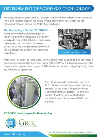 Development of wood gas technology
Wood gasification goes back to Georges Christian Peter Imbert, who created a
fixed bed reactor back in the 1920s. Wood gasification saw wider use for
motorized vehicles during the 1940’s fuel shortages.
After over 10 years of hard work, Erwin Schiefer has succeeded to develop a
fixed-bed gasifier under the brand name "XYLOGAS" for the European market. The
prototype has generated output of 220kW electrical and is still going strong after
48,000 hours of operation.
Our Technology Partner XYLOGAS®
The dream commercial wood gas in
recent years has been pursued by many
worldwide research institutions, businesses,
developers and hobbyists. However,
almost all of the complex requirements of
the wood gas production and cleaning
have failed.
The 10+ years of development, and over
€1.5 million invested, has paid off with the
creation of the world’s finest Combined
Heating and Power system. No one else
on the planet has demonstrated the
consistent operational use of 8,000 hours
per year.
Car with wood gas drive
XYLOGAS® prototype plant in Gnas, Austria
www.GREC.energy
8091 RR.2 Industrial Park Rd, Thornloe, Ontario, P0J 1S0
 