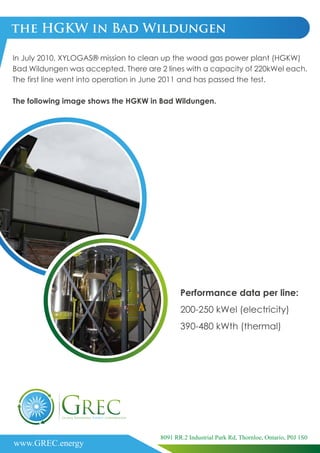 the HGKW in Bad Wildungen
In July 2010, XYLOGAS® mission to clean up the wood gas power plant (HGKW)
Bad Wildungen was accepted. There are 2 lines with a capacity of 220kWel each.
The first line went into operation in June 2011 and has passed the test.
The following image shows the HGKW in Bad Wildungen.
Performance data per line:
200-250 kWel (electricity)
390-480 kWth (thermal)
www.GREC.energy
8091 RR.2 Industrial Park Rd, Thornloe, Ontario, P0J 1S0
 