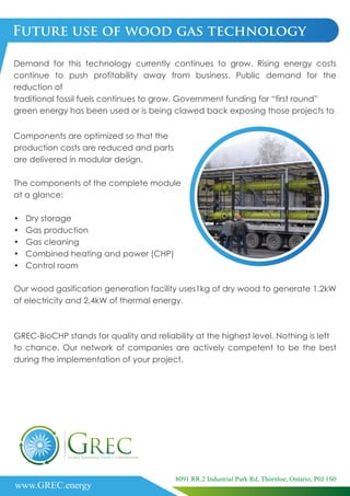 Components are optimized so that the
production costs are reduced and parts
are delivered in modular design.
The components of the complete module
at a glance:
• Dry storage
• Gas production
• Gas cleaning
• Combined heating and power (CHP)
• Control room
Future use of wood gas technology
Demand for this technology currently continues to grow. Rising energy costs
continue to push profitability away from business. Public demand for the
reduction of
traditional fossil fuels continues to grow. Government funding for “first round”
green energy has been used or is being clawed back exposing those projects to
Our wood gasification generation facility uses1kg of dry wood to generate 1.2kW
of electricity and 2.4kW of thermal energy.
GREC-BioCHP stands for quality and reliability at the highest level. Nothing is left
to chance. Our network of companies are actively competent to be the best
during the implementation of your project.
www.GREC.energy
8091 RR.2 Industrial Park Rd, Thornloe, Ontario, P0J 1S0
 