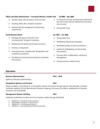 3
Office and Sales Administrator – Fernwood Women’s Health Club Jul 2008 – Sep 2009
 Assisted clients with all aspects of the business
 Assisting clients with complaint resolution
 Assisted with the management of advertising
requirements
 In charge of ensuring cash payments balanced at
the end of each day and appropriate accounting
had occurred
 Strong Sales focus
Small Business Owner Jun 2001 – Jan 2008
 Managed all aspects of business from
commencement through to operation
 Developing and testing best business practices
 Inventory management
 Ensuring business complied with all legislation and
compliance procedures
 Developed processes and procedures to streamline
the business
 Strong Sales focus
 Developing Advertising Campaigns
 Developed quality assurance procedures
 Undertook all Budgeting and Accounting
requirements
 Ensuring client confidentiality and Record
Management
 Strong Customer relations focus
Education
Business Administration 2013 – 2016
Diploma of Business Administration.
Competitive Systems and Practices 2014
Partial completion of Certificate IV in Competitive Systems & Practices through Spectra. Internationally renowned
Certificate related to Current Best Business Practices, analyzing root cause of problems, development of business
processes and sustainability.
Management Systems Auditing 2013
Undertook qualification to allow me to be a business auditor through SAI Global.
 RABQSA-AU – ManagementSystems Auditing
 BSBAUD402B – Participate in a Quality Audit
 RABQSA-OH – OHSManagement Systems
 RABQSA-TL – LeadingManagement Systems Audit Teams
 