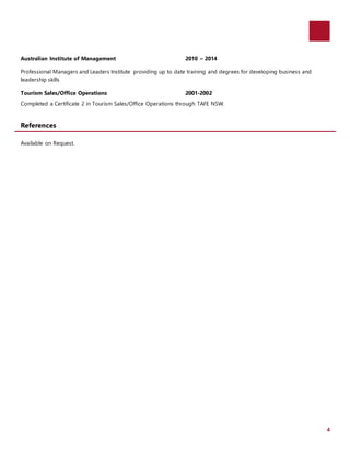4
Australian Institute of Management 2010 – 2014
Professional Managers and Leaders Institute providing up to date training and degrees for developing business and
leadership skills
Tourism Sales/Office Operations 2001-2002
Completed a Certificate 2 in Tourism Sales/Office Operations through TAFE NSW.
References
Available on Request.
 