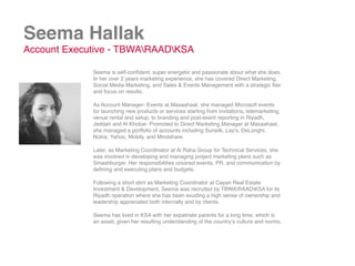 Seema Hallak
Account Executive - TBWARAADKSA
Seema is self-conﬁdent, super energetic and passionate about what she does.
In her over 2 years marketing experience, she has covered Direct Marketing,
Social Media Marketing, and Sales & Events Management with a strategic ﬂair
and focus on results.
As Account Manager- Events at Masaahaat, she managed Microsoft events
for launching new products or services starting from invitations, telemarketing,
venue rental and setup, to branding and post-event reporting in Riyadh,
Jeddah and Al Khobar. Promoted to Direct Marketing Manager at Masaahaat,
she managed a portfolio of accounts including Sunsilk, Lay’s, DeLonghi,
Nokia, Yahoo, Mobily, and Mindshare.
Later, as Marketing Coordinator at Al Raha Group for Technical Services, she
was involved in developing and managing project marketing plans such as
Smashburger. Her responsibilities covered events, PR, and communication by
deﬁning and executing plans and budgets.
Following a short stint as Marketing Coordinator at Cayan Real Estate
Investment & Development, Seema was recruited by TBWARAADKSA for its
Riyadh operation where she has been exuding a high sense of ownership and
leadership appreciated both internally and by clients.
Seema has lived in KSA with her expatriate parents for a long time, which is
an asset, given her resulting understanding of the country’s culture and norms.
 