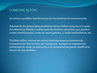 COMUNICACION:

Se refiere a posibles interferencias en los sistemas de comunicación.

Además de los potenciales problemas obvios deben tomarse en cuenta
interferencias debido a radiaciones de distinta naturaleza que pueden
causar interferencias, como ser rayos gamma, x, redes inalámbricas, etc.

También deben tenerse en cuenta interrupciones en sistemas de
comunicación físicos como ser transporte. Aunque no representen
problemas de ruido, la alteración a la comunicación puede clasificarse
dentro de este atributo.
 